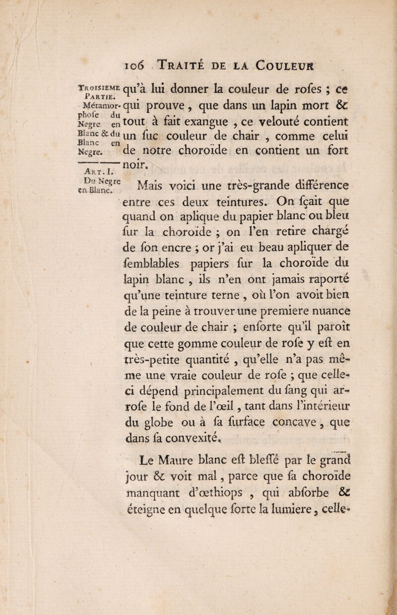 TROISIEME Partie. Mécamor* pbofe du Megre en Blanc & du Bianc en Kegre. Art . I. Du: Negre ça Blanc. qu’à lui donner la couleur de rofes ; ce qui prouve, que dans un lapin mort & tout à fait exangue ? ce velouté contient un fuc couleur de chair , comme celui de notre choroïde en contient un fort noir. Mais voici une très-grande différence entre ces deux teintures. On fçait que quand on aplique du papier blanc ou bleu fur la choroïde ; on l’en retire chargé de fon encre ; or j’ai eu beau apliquer de femblables papiers fur la choroïde du lapin blanc ? ils n’en ont jamais raporté qu’une teinture terne , oii l’on avoit bien de la peine à trouver une première nuance de couleur de chair ; enforte qu’il paroît que cette gomme couleur de rofe y eft en très-petite quantité 7 qu’elle n’a pas mê¬ me une vraie couleur de rofe ; que celle- ci dépend principalement du fang qui ar- rofe le fond de l’œil, tant dans l’intérieur du globe ou à fa furface concave, que dans fa convexité,, Le Maure blanc eft bîeffé par le grand jour & voit mal, parce que fa choroïde manquant d’œthiops 5 qui abforbe &Z