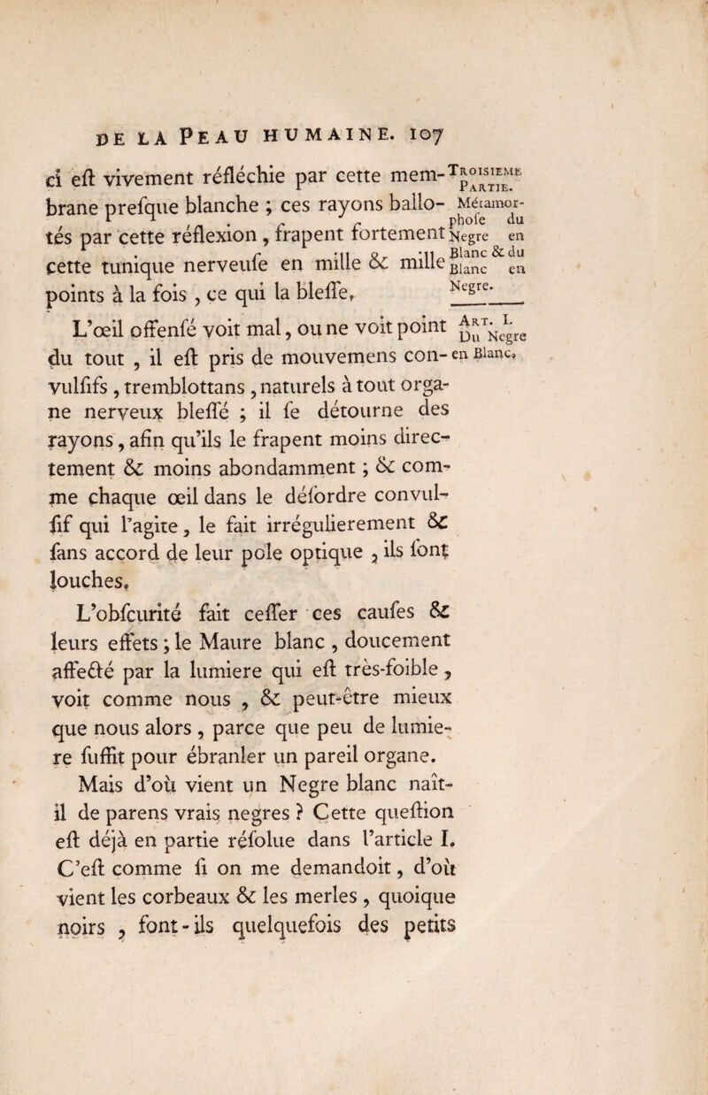 ci eft vivement réfléchie par cette mem¬ brane prefque blanche ; ces rayons ballo- tés par cette réflexion , frapent fortement cette tunique nerveufe en mille 6c mille points à la fois ? ce qui la bleffe, L’œil pffenfé voit mal, ou ne voit point du tout , il efl pris de mouvemens con- vulfifs , tremblottans , naturels à tout orga¬ ne nerveux bieffé ; il fe détourne des rayons, afin qu’ils le frapent moins direc¬ tement 6c moins abondamment ; 6c corn- Troisième Partie. Mécamor- phofe du Negre en Blanc & du Blanc en Negre. Art. I. Du Negre en Blanc» tne chaque œil dans le délordre convul- fif qui l’agite, le fait irrégulièrement &C fans accord de leur pôle optique 3 ils ionç louches, L’obfcurité fait cefîer ces caufes 6c leurs effets ; le Maure blanc , doucement affeété par la lumière qui efl très-foible, voit comme nous , 6c peut-être mieux que nous alors , parce que peu de lumiè¬ re fuffit pour ébranler un pareil organe. Mais d’oii vient un Negre blanc naît- il de parens vrais negres ? Cette queflion eft déjà en partie réfolue dans l’article L C’efl comme fi on me demandoit, d’oît vient les corbeaux 6c les merles , quoique noirs 3 font-ils quelquefois des petits