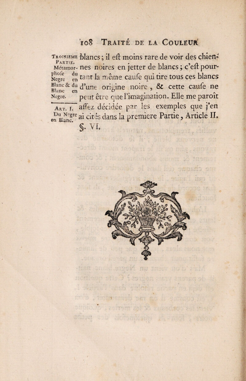 Troisième Partie, Métamor- phofe du Kegre en Blanc & du Blanc en Negre. »- - - -- I. Art. I. Du N>gre &n Blanc. blancs ; il eft moins rare de voir des chien^ nés noires en jetter de blancs ; ç’eft pour¬ tant la même caufe qui tire tous ces blancs d’une origine noire , ôz cette caufe ne peut être que l’imagination. Elle me paroît affez décidée par les exemples que j’en ai cités dans la première Partie * Article IL §. VL