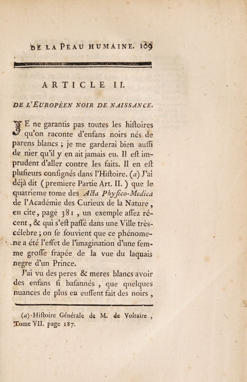 ARTICLE IL de l'Européen noir de naissance* JE ne garantis pas toutes les hiftoires qu’on raconte d’enfans noirs nés de parens blancs ; je me garderai bien aufli de nier qu’il y en ait jamais eu. Il efl im¬ prudent d’aller contre les faits. Il en efl plufieurs confignés dans FHifloire. (à) J’ai déjà dit ( première Partie Art. II.) que le quatrième tome des Acta Phyjico-Mcdica de l’Académie des Curieux de la Nature , en cite, page 381 , un exemple affez ré¬ cent , qui s’eft paffé dans une Ville très- célebre ; on fe fouvient que ce phénome- -ne a été l’effet de l’imagination d’une fem¬ me groffe frapée de la vue du laquais negre d’un Prince. J’ai vu des peres & meres blancs avoir des enfans fi. bafannés , que quelques nuances de plus en euffent fait des noirs , (a) 'Hiftoire Générale de M. de Voltaire , Tome VII. page 187.