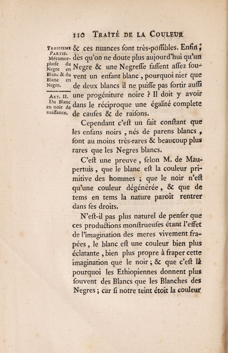 Troisième & ;ces nuances font très-pôfiîbles. Enfin J Métamor- dès qu’on ne doute plus aujourd’hui qu’un Nègre en Negre & une Negreffe faflènt affez fou- Blanc& en vent lïn en^ant blanc ? pourquoi nier que Negre. de deux blancs il ne puiffe pas fortir auflt art. il une progéniture noire ? Il doit y avoir en nofr^de dans réciproque une égalité complété naiiTance. caufes & de raifons. Cependant c’efi un fait confiant que les enfans noirs 9 nés de parens blancs f font au moins très-rares ôc beaucoup plus rares que les Negres blancs» C’eft une preuve 9 félon M. de Mau- permis , que le blanc eft la couleur pri¬ mitive des hommes ; que le noir n’eft qu’une couleur dégénérée, & que de tems en tems la nature paroît rentrer dans fes droits. N’eft-il pas plus naturel de penfer que ces produdions monfirueufes étant l’effet de l’imagination des meres vivement fra- pées, le blanc efi une couleur bien plus éclatante , bien plus propre à fraper cette imagination que le noir ; & que c’eff lâ pourquoi les Ethiopiennes donnent plus fouvent des Blancs que les Blanches des Negres ; car fi notre teint étoit la coulent /