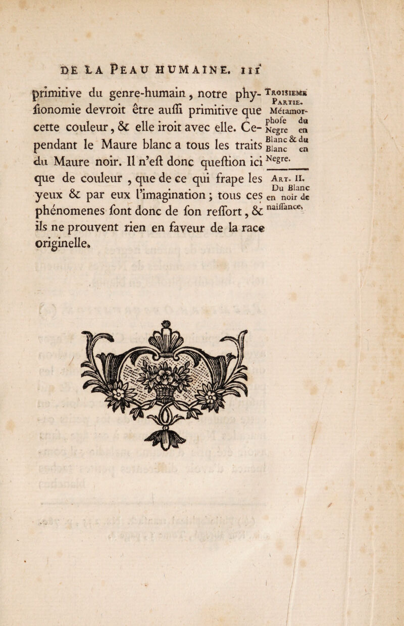 primitive du genre-humain , notre phy- Troisiem* fionomie devroit être auffi primitive que Métamor- cette couleur, & elle iroit avec elle. Ce- Nègre du en pendant le Maure blanc a tous les traits & du Maure noir. Il n’eft donc queftion iciKegre>_ que de couleur , que de ce qui frape les art. il o . . 1 r Du Blanc yeux oc par eux l imagination ; tous ces en noir de phénomènes font donc de fon reffort, & naiirance’ ils ne prouvent rien en faveur de la race originelle* /