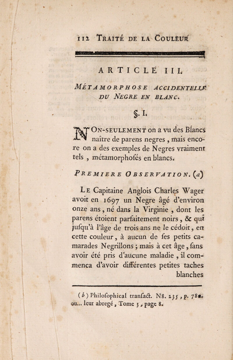 ARTICLE III, Métamorphose accidentelle du Negre en blanc* §.i. On-seulement on a vu des Blancs naître de parens negres , mais enco¬ re on a des exemples de Negres vraiment tels ? métamorphofés en blancs* PREMIERE O B S ERVATI O N. (a) Le Capitaine Anglois Charles Wager avoit en 1697 un Negre âgé d’environ onze ans, né dans la Virginie , dont les parens étoient parfaitement noirs, & qui îufqu’à l’âge de trois ans ne le cédoit, en cette couleur, à aucun de fes petits ca¬ marades Négrillons ; mais à cet âge, fans avoir été pris d’aucune maladie , il com¬ mença d’avoir différentes petites taches blanches ( b ) Philofophicai tranfaâ:. N8. 2,p. 78s?