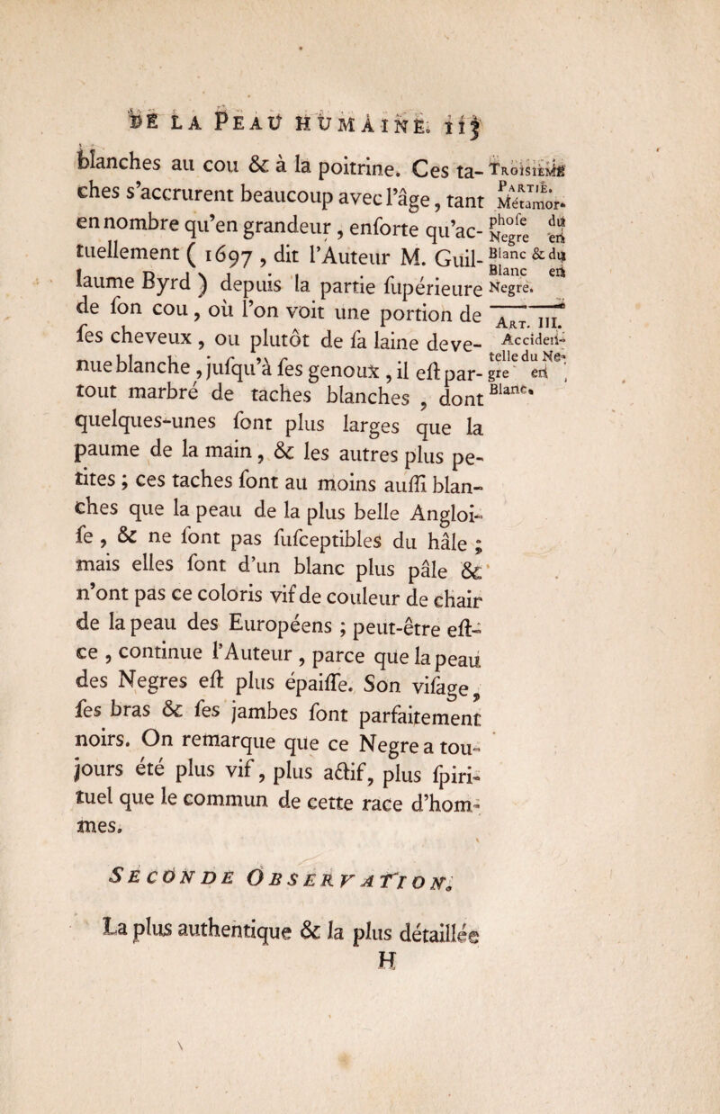 blanches au cou & a la. poitrine. Ces ta- Tr-oisièmé ches s’accrurent beaucoup avec l’âge, tant Méumôr- en nombre qu’en grandeur, enforte qu’ac- ^ee tuellement ( 1697 , dit l’Auteur M. Guil- Blanc &di| îaume Byrd ) depuis la partie fupérieure Negre. * de Ton cou, où l’on voit une portion de ^RT j,f fes cheveux ? ou plutôt de fa laine deve- Accide,i~ nue blanche , jufqu’à fes genoux , il eftpar- grever?6 tout marbré de taches blanches , dontBlanc* quelques-unes font plus larges que la paume de la main, & les autres plus pe¬ tites ; ces taches font au moins auffi blan¬ ches que la peau de la plus belle Angioi- fe , & ne font pas fufceptibles du hâle ; mais elles font d’un blanc plus pâle n’ont pas ce coloris vif de couleur de chair de la peau des Européens ; peut-être eft- ce 5 continue 1 Auteur ? parce que la peau des Negres eft plus épaiffe. Son vifage fes bras & fes jambes font parfaitement noirs. On remarque que ce Negreatou^ jours été plus vif, plus aftif, plus fpiri- tuel que le commun de cette race d’hom¬ mes. % Seconde O b s erv aTi o ua La plus authentique & la plus détaillée H