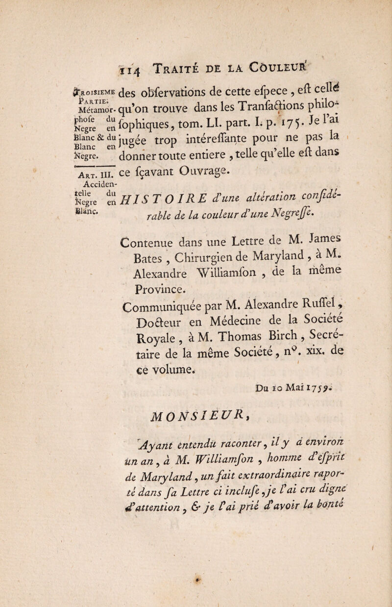 Troisième des obfervations de cetîe efpece , ed: celld Métamor- qu’on trouve dans les Tranfaftions philo™ Negre 11 fophiques 5 tom. LL part. I. p. 17 5. Je 1 ai. Ëianc & du :ug^e tr0p intéreffante pour ne pas la Blanc en 1 o tr . ,t •> u n Kegre. donner toute entière 9 telle qu elle eu clans ' a*t. ni. ce fçavant Ouvrage. Acciden- togre en HISTOIRE d’une altération confidé- ***“• t able de la couleur d’une Negrejje. Contenue dans une Lettre de M. James» Bâtes , Chirurgien de Maryland , a M. Alexandre WiUiamfon , de la même Province. Communiquée par M. Alexandre Ruffeï , Dodeur en Médecine de la Société Royale , à M. Thomas Birch 9 Secré¬ taire de la même Société ? n°. xix. de ce volume. Da io Mai 17;?» MONSIEUR, Ayant entendu raconter, il y d environ un an ? d M. Wilhamjon 9 homme a efpfit de Maryland 9 un fait extraordinaire rapor~ té dans fa Lettre ci inclufe 5je l ai cru digne £attention ? & je Ü ai prié d'avoir la honte 1