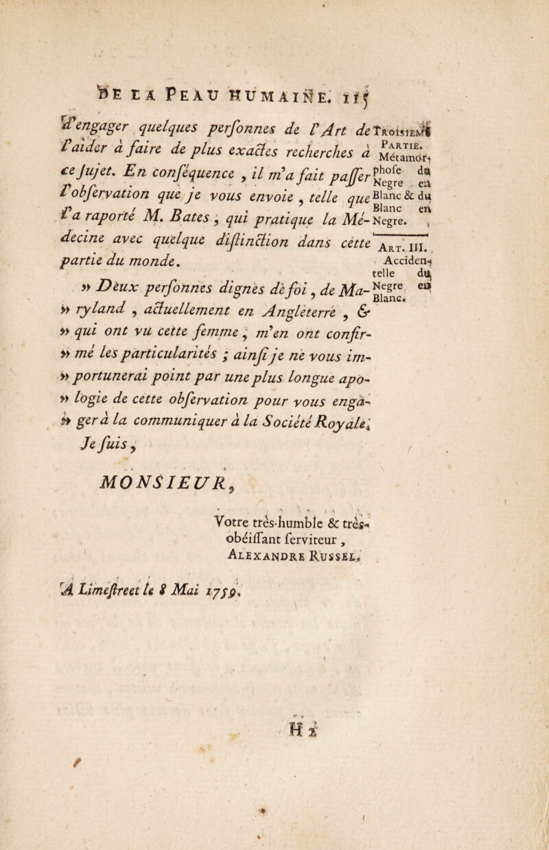 ï>e ta Peau Hümaiüe; tl.f Rengager quelques perfonnes de l'Art detteouttJI l aider a faire de plus exactes recherches à Métamo’ri cejujet. En conséquence , il m'a fait pafer % / objervation que je vous envoie telle Blanc & du .» ^ ,Mr \r rt • . 7 , Blanc en l a raporte M. Bâtes , qui pratique la Me- Negre. decine avec quelque difinclion dans cette Art<‘ iii# partie du monde. * Accîden-? telle dUj » Deux perfonnes dignes de foi, de Ma- eo >> ryland , actuellement en Angleterre , & » qui ont vu cette femme, men ont confir- » me les particularités ; ainfi je ne vous im- » portunerai point par une plus longue apo- » logie de cette obfervation pour vous engà- h géra la communiquer a la Société Roy ait* Je fuis y f MONSIEURy T ■ ,* X i X I H Votre très-humble & très- obéifTant ferviteur , Alexandre Ru s s si» J \ < i * ’ : ' i A Limefireel U S Mai z/jÿ%