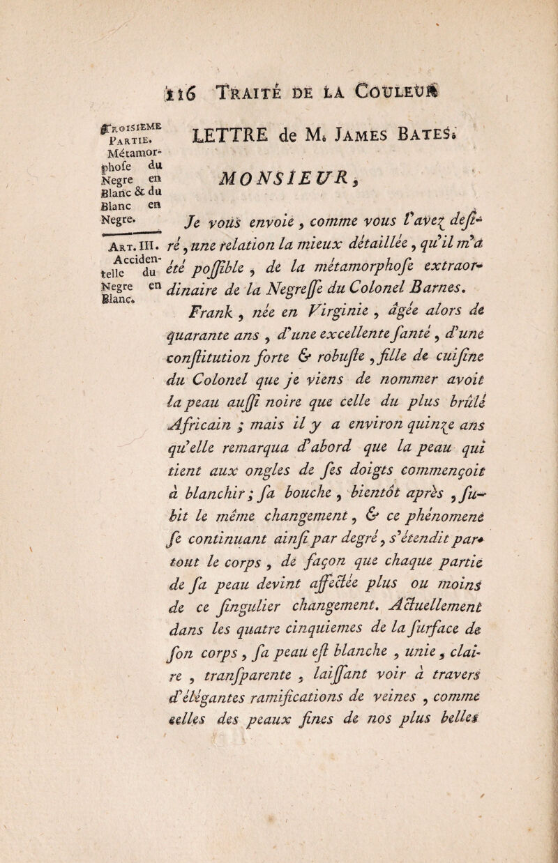 fct'6 Traité de éa GouleU» |TroiSI-EME Partie. Mdtamor- phofe du Negre en Blanc & du Blanc en Negre. Art. III. Acciden¬ telle du Negre en Blanc® LETTRE de M* James BateS* MONSIEUR, Je vous envoie 9 comme vous Vave^ défi* ré, une relation la mieux détaillée, quil m et été pofjible 9 de la métamorphofe extraor¬ dinaire de la Negre (fe du Colonel Bar nés. Frank , née en Virginie , âgée alors de quarante ans 9 d'une excellente fante 9 d'une confiitution forte & robufie , fille de cuifine du Colonel que je viens de nommer avoir la peau aufii noire que celle du plus brûlé Africain ; mais il y a environ quinqe ans qu'elle remarqua d'abord que la peau qui tient aux ongles de fes doigts commençait à blanchir ; fa bouche , bientôt apres , fu~ bit le même changement ? & ce phénomène fe continuant ainfipar degré ^ s'étendit par* tout le corps 9 de façon que chaque partie de fa peau devint affectée plus ou moins de ce fingulier changement. Acluellement dans les quatre cinquièmes de la furface de fon corps y fa peau efi blanche 9 unie 9 clai¬ re 5 tranfparente . laijfant voir a travers d'élégantes ramifications de veines , comme selles des peaux fines de nos plus belles