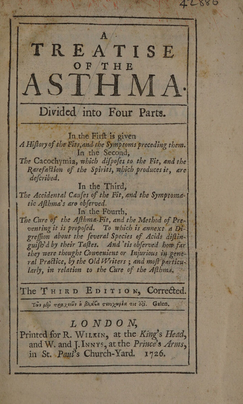 ‘TREATISE Divided Ae Four Parts. “y re iF . Inthe Wied ts given A ii ‘fory of, the Biasand rhe fileeonns preceding t them. In the Second, is The Cacochy: ita, which difpofes to the Fit, Avi the} Rarefattion of the ast mbich produces i it, are| defcribed. Tn the Thirds: : The Accidental Caufes of the Fit, ‘and the Symptoma- tic Afthma’ s are obferved. : | In the Fourth, 1 The Care Of the Afthma-Fit, and ‘the Method of Pre. a | | venting it is propofed. To which is annext. a Di- guilt’ d by their Taftes. And ‘tis obferved how far | they were thought Convenzent or Injurious ta gene- val Prattice, by the Old Writers ; and moft particu.) larly, in relation to the Cure of the Afthma. The Turrpv Epition, Comedted. Tay pls rexxecy ih PAdCn cevoyepée tic 6G. Galen, so | LONDON, Printed for R. WILKIN, at the King’ s Head,| and W. and J.Innys, atthe Prince's Aris, in St..Paul’s Church-Yard, 1926,