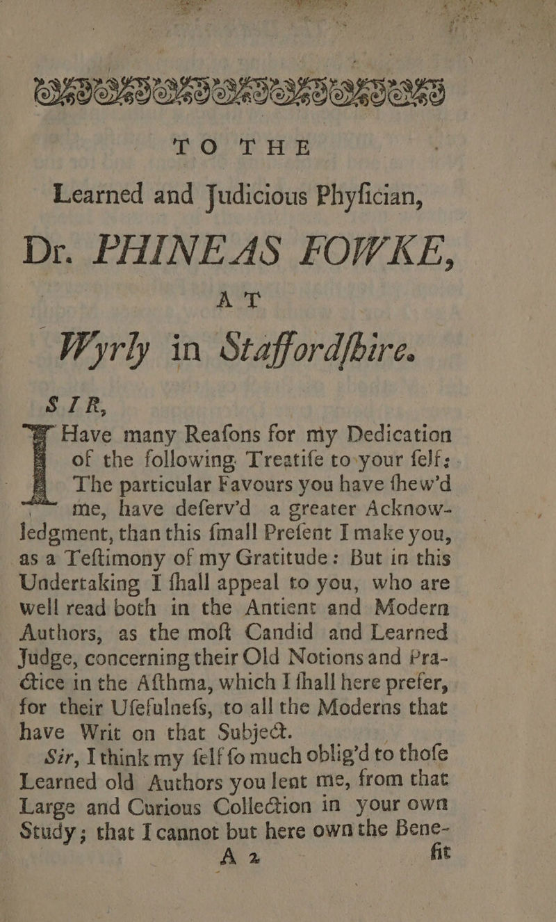 is +t t ras ris DOT Te : Learned and Judicious Phyfician, Dr. PHINEAS FOWKE, : 7 Nea Wyrly in Staffordhire. S ZR, @ Have many Reafons for my Dedication fF The particular Favours you have fhew’d ~~ me, have deferv’'d a greater Acknow- Jedgment, than this {mall Prefent I make you, asa Teftimony of my Gratitude: But in this Undertaking I fhall appeal to you, who are well read both in the Antient and Modern Authors, as the moft Candid and Learned Judge, concerning their Old Notions and Pra- ctice in the Afthma, which I thall here prefer, for their Ufefulnefs, to all the Moderns that have Writ on that Subject. Str, Ithink my felf fo much oblig’d to thofe Learned old Authors you lent me, from that Large and Curious Collection in your own Study; that Icannot but here own the Bene- WAT A 2 . fit