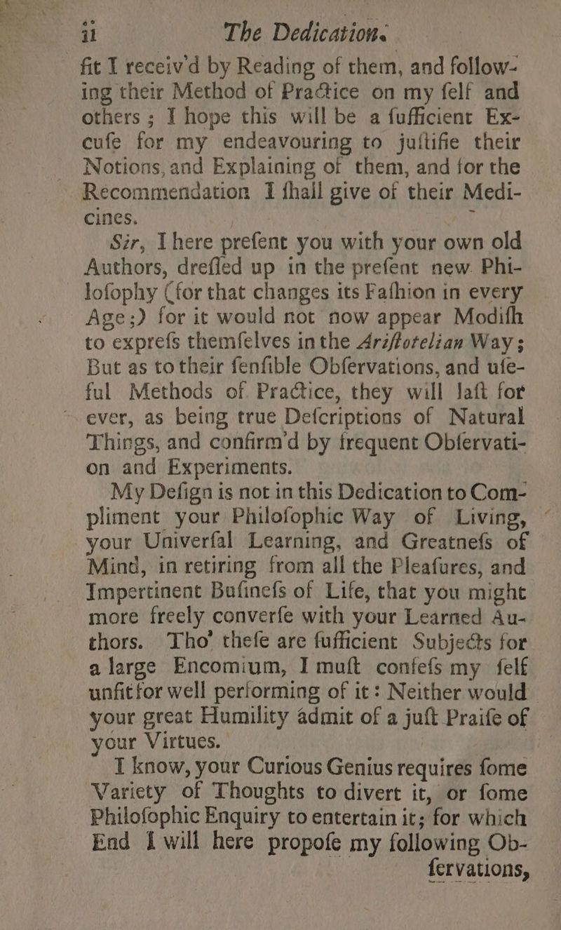 ing their Method of Practice on my felf and others ; I hope this will be a fufficient Ex- cufe for my endeavouring to jullifie their Notions, and Explaining of them, and for the Recommendation I fhall sive Of their Medi- cines. Sir, There prefent you with your own old Authors, drefled up in the prefent new. Phi- lofophy (for that changes its Fafhion in every Age;) for it would not now appear Modifh to exprefs themfelves inthe Arzfforelian Way ; But as to their fenfible Obfervations, and ufe- ful Methods of. Practice, they will Jaft for Things, and confirm’d by frequent Obtervati- on and Experiments. My Defign is not in this Dedication to Com- pliment your Philofophic Way of Living, ° your Univerfal Learning, and Greatnefs of Ming, in retiring from all the Pleafures, and Impertinent Bufinefs of Life, that you might more freely converfe with your Learned Au- thors. Tho’ thefe are fufficient Subjects for a large Encomium, I muft confefs my felf unfitfor well performing of it: Neither would | your great Humility admit of a jut Praife of your Virtues. I know, your Curious Genius requires fome Variety of Thoughts to divert it, or fome Philofophic Enquiry to entertain it; for which End I will here propofe my following Ob- fervations,