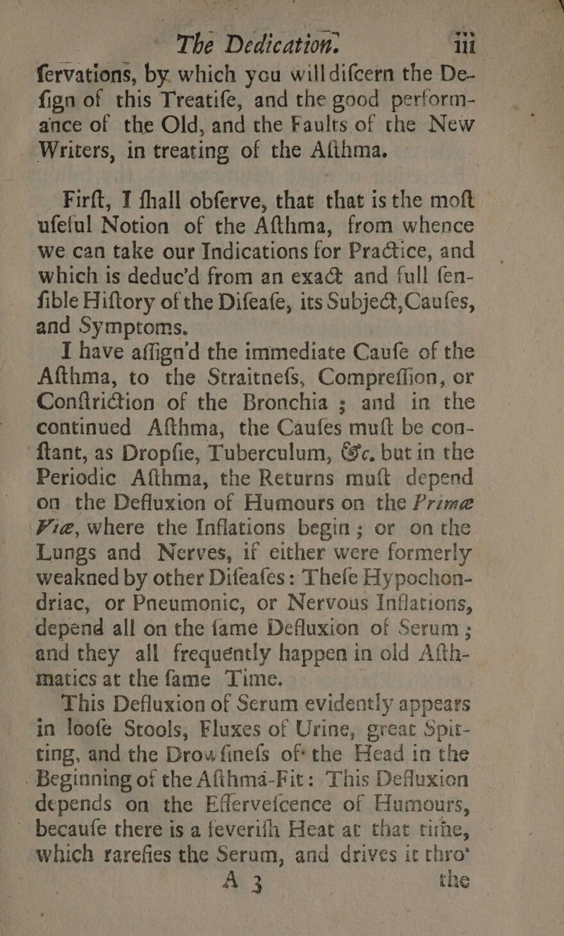 - fervations, by which you willdifcern the De- fign of this Treatife, and the good perform- ance of the Old, and the Faults of the New _ Writers, in treating of the Afihma. — Firft, I fhall obferve, that that is the moft ufeful Notion of the Afthma, from whence we can take our Indications for Practice, and which is deduc’d from an exact and full fen- fible Hiftory of the Difeafe, its Subject,Caufes, and Symptoms. I have affign’d the immediate Caufe of the Afthma, to the Straitnefs, Compreffion, or Conftriction of the Bronchia ; and in the continued Afthma, the Caufes muft be con- ftant, as Dropfie, Tuberculum, &amp;c, but in the Periodic Afthma, the Returns muft depend on the Defluxion of Humours on the Prime Pie, where the Inflations begin; or on the Lungs and Nerves, 1i either were formerly weakned by other Difeafes: Thefe Hypochon- driac, or Pneumonic, or Nervous Inflations, depend all on the fame Defluxion of Serum; and they all frequently happen in old Afth- Matics at the fame Time. This Defluxion of Serum evidently appears in loofe Stools, Fluxes of Urine, great Spit- ting, and the Drowfinefs of the Head in the - Beginning of the Afihma-Fit: This Defluxion depends on the Effervefcence of Humours, ~ becaufe there is a feverifh Heat at that time, which rarefies the Serum, and drives it thro’