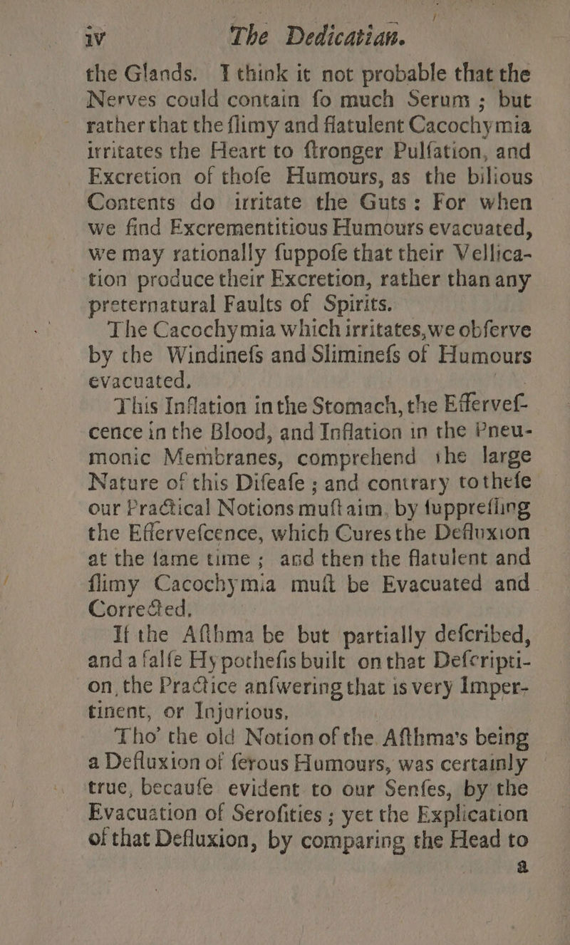 ; / iV The Dedicatian. the Glands. think it not probable that the Nerves could contain fo much Serum ; but rather that the flimy and flatulent Cacochy mia irritates the Heart to ftronger Pulfation, and Excretion of thofe Humours, as the bilious Contents do irritate the Guts: For when we find Excrementitious Humours evacuated, we may rationally {uppofe that their Vellica- tion produce their Excretion, rather than any preternatural Faults of Spirits. The Cacochy mia which irritates,we obferve by che Windinefs and Sliminefs of Humours evacuated, This Inflation in the Stomach, the Efferver- cence in the Blood, and Inflation in the Pneu- monic Membranes, comprehend she large Nature of this Difeafe ; and contrary tothefe our Practical Notions mutt aim, by fupprefiing the Effervefcence, which Cures the Defluxion at the fame time; and then the flatulent and flimy Cacochymia muft be Evacuated and Corrected, If the Afthma be but partially defcribed, anda falfe Hy pothefis built onthat Defcripti- on, the Practice anfwering that is very Imper- tinent, or Injarious, Tho’ the old Notion of the Afthma’s being a Defluxton of ferous Humours, was certainly true, becaufe evident to our Senfes, by the Evacuation of Serofities ; yet the E xplication of that Defluxion, by comparing the Head to Harte