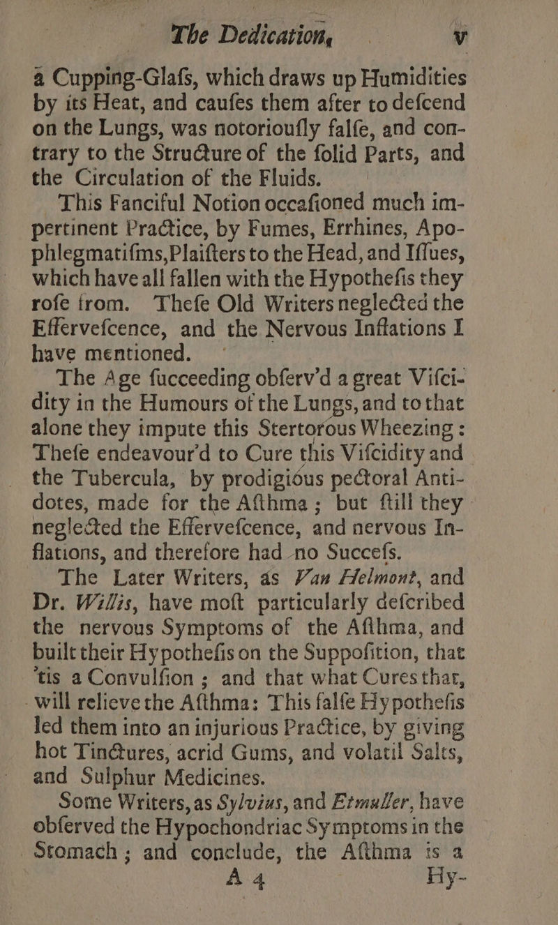 a Cupping-Glafs, which draws up Humidities by its Heat, and caufes them after to defcend on the Lungs, was notorioufly falfe, and con- trary to the Stru@ture of the folid Parts, and the Circulation of the Fluids. _ This Fanciful Notion occafioned much im- pertinent Practice, by Fumes, Errhines, Apo- phlegmatifms,Plaifters to the Head, and Iffues, which have all fallen with the Hypothefis they rofe trom. Thefe Old Writers negle&amp;ed the Effervefcence, and the Nervous Inffations I have mentioned. ~ The Age fucceeding obferv'd a great Vifci- dity in the Humours of the Lungs, and to that alone they impute this Stertorous Wheezing : Thefe endeavour'd to Cure this Vifcidiry and _ the Tubercula, by prodigious pectoral Anti- dotes, made for the Aft_hma; but ftill they. neglected the Effervefcence, and nervous In- flations, and therefore had no Succefs. The Later Writers, as Van Helmont, and Dr. Willis, have moft particularly deferibed the nervous Symptoms of the Afihma, and built their Hy pothefis on the Suppofition, that ‘tis a Convulfion ; and that what Cures thar, will relieve the Afthma: This falfe Hypothefis led them into an injurious Practice, by giving hot Tin@ures, acrid Gums, and volatil Salts, and Sulphur Medicines. Some Writers, as Sylvius, and Ermuler, have obferved the Hypochondriac Sy mptoms in the Stomach; and conclude, the Afthma ts a