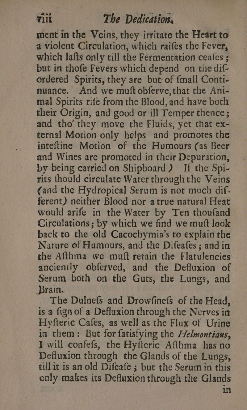 ment in the Veins, they irritate the Heart to a violent Circulation, which raifes the Fever, but in thofe Fevers which depend on the dif- ordered Spirits, they are but: of {mall Conti- nuance. And we muftobferve,that the Ani- mal Spirits rife from the Blood, and have both their Origin, and good or ill Temper thence; and tho’ they move the Fluids, yet that ex- ternal Motion only helps and promotes the inteftine Motion of the Humours (as Beer and Wines are promoted in their Depuration, by being carried on Shipboard) If the Spi- rits fhould circulate Water throughthe Veins - cand the Hydropical Serum is not much dif- ferent) neither Blood nor a true natural Heat would arife in the Water by Ten thoufand Circulations ; by which we find we muft look back to the old Cacochymia’s to expjain the Nature of Humours, and the Difeafes ; and in the Afthma we muft retain the Flatulencies anciently obferved, and the Defluxion of Serum both on the Guts, the Lungs, and rain. The Dulnefs and Drowfinefs of the Head, is a fign of a Defluxion through the Nerves in -Hytteric Cafes, as well as the Flux of Urine in them: But for fatisfying the Helmontiass, I will confefs, the Hyfteric Afthma has no Defluxion through the Glands of the Lungs, tillit is an old Difeafe ; but the Serum in this only makes its Defluxion through the Glands in