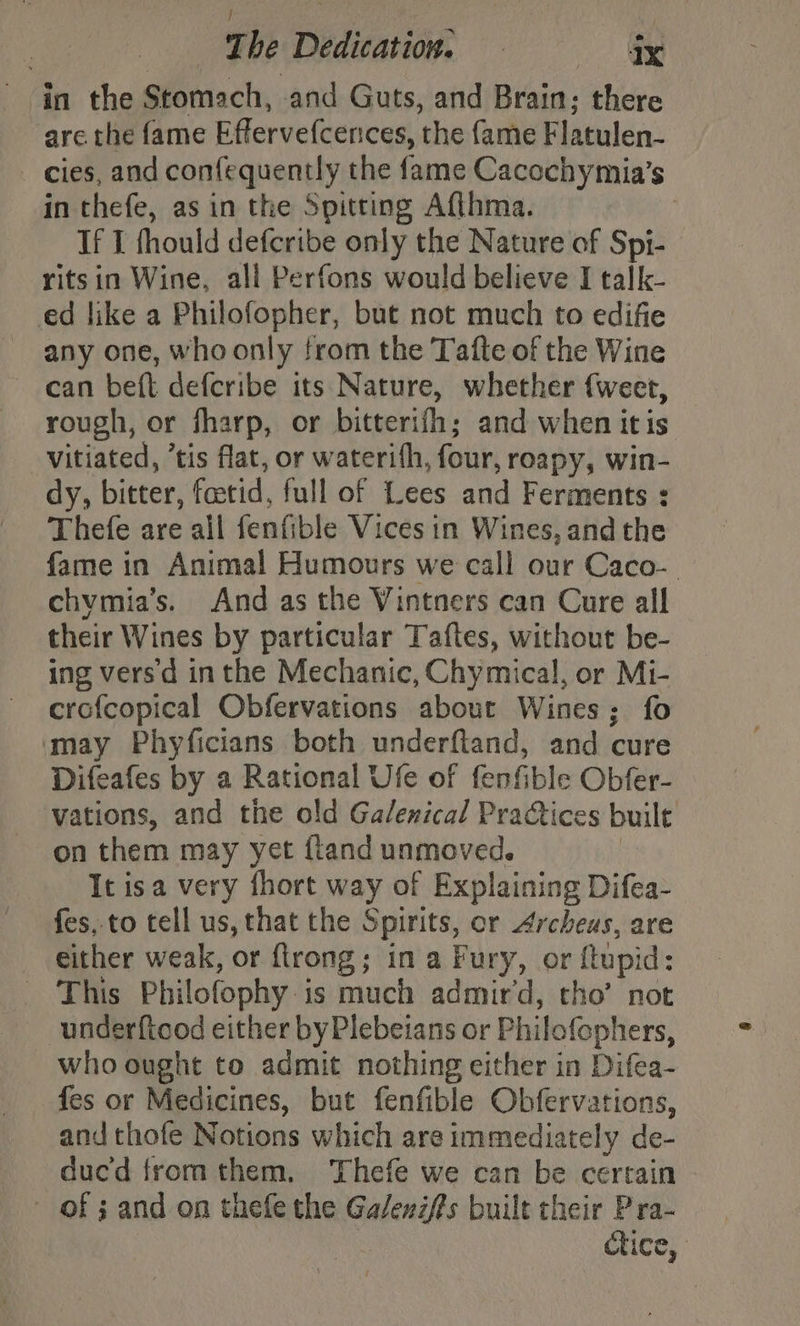 in the Stomach, and Guts, and Brain; there are the fame Effervefcences, the fame Flatulen- - cies, and confequently the fame Cacochymia’s in thefe, as in the Spitting Afthma. , If I fhould defcribe only the Nature of Spi- ritsin Wine, all Perfons would believe I talk- ed like a Philofopher, but not much to edifie any one, who only from the Tafte of the Wine can beft defcribe its Nature, whether fweet, rough, or fharp, or bitterifh; and when itis Vitiated, “tis flat, or waterith, four, roapy, win- dy, bitter, foetid, full of Lees and Ferments : Thefe are all fenfible Vices in Wines, andthe fame in Animal Humours we call our Caco- chymia’s. And as the Vintners can Cure all their Wines by particular Taftes, without be- ing vers'd inthe Mechanic, Chymical, or Mi- crofcopical Obfervations about Wines; fo may Phyficians both underftand, and cure Difeafes by a Rational Ufe of fenfible Obfer- vations, and the old Galenical Practices built on them may yet fland unmoved. | It isa very fhort way of Explaining Difea- fes, to tell us, that the Spirits, or Archeus, are either weak, or ftrong; in a Fury, or ftupid: - This Philofophy is much admird, tho’ not underfiood either byPlebeians or Philofephers, who ought to admit nothing either in Difea- fes or Medicines, but fenfible Obfervations, and thofe Notions which are immediately de- duc'd from them, Thefe we can be certain ~ of 3 and on thefe the Gal/enzffs built their P ra-