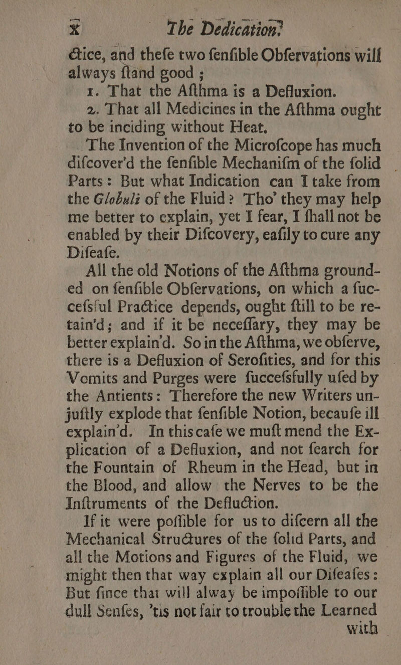 étice, and thefe two fenfible Obfervations will always {tand good 1. That the Afthma i is a Defluxion. 2. That all Medicines in the Afthma ought to be inciding without Heat, The Invention of the Microfcope has much difcover'd the fenfible Mechanifm of the folid _ Parts: But what Indication can I take from the Globulz of the Fluid? Tho’ they may help me better to explain, yet I fear, I fhall not be enabled by their Difcovery, eafily to cure any Difeafe. All the old Notions of the Afthma ground- ed on fenfible Obfervations, on which a fuc- cefs{ul Practice depends, ought ftill to be re- tain’d; and if it be neceflary, they may be better explain'd. Sointhe Afthma, we obferve, there is a Defluxion of Serofities, and for this . Vomits and Purges were fuccefsfully ufed by the Antients: Therefore the new Writers un- juftly explode that fenfible Notion, becaufe ill explain’d. In thiscafe we muft mend the Ex- plication of a Defluxion, and not fearch for the Fountain of Rheum in the Head, but in the Blood, and allow the Nerves to be the Inftruments of the Defluction. If it were poffible for us to difcern all the Mechanical Structures of the folid Parts, and — all the Motions and Figures of the Fluid, we might then that way explain all our Difeafes: But fince that will alway be impoffible to our dull Senfes, ’tis not fair to trouble the sage wit