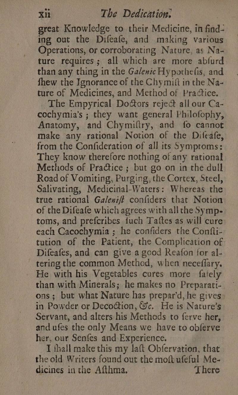 great Knowledge to their Medicine, in find- ing out the Difeafe, and making various Operations, or corroborating Nature, as Na- ture requires; all which are more abfurd than any thing in the Galenic Hypothefis, and fhew the Ignorance of the Chymitt in the Na- ture of Medicines, and Method of Pradtice. The Empyrical Doctors reject all our Ca- cochymia’s ; they want general Philofophy, Anatomy, and Chymiftry, and fo cannot make any rational Notion of the Difeafe, from the Confideration of all its Symptoms; They know therefore nothing of any rational Methods of Practice ; but go on in the dull Road of Vomiting, Purging, the Cortex, Steel, Salivating, Medicinal-Waters: Whereas the true rational Galenzf? confiders that Notion of the Difeafe which agrees with all the Symp- toms, and prefcribes fuch Taftes as will cure each Cacochymia ; he confiders the Confti- tution of the Patient, the Complication of Difeafes, and can give a good Reafon for al- - tering the common Method, when neceflary. He with his Vegetables cures more fately than with Minerals; he makes no Preparati- ons; but what Nature has prepar’d, he gives: in Powder or Decoétion, &amp;c. He is Nature’s Servant, and alters his Methods to ferve her, and ufes the only Means we have to obferve her, our Senfes and Experience. I fhall make this my laft Obfervation, that the old Writers found out the moft ufeful Me- dicines inthe Aff_hma, There