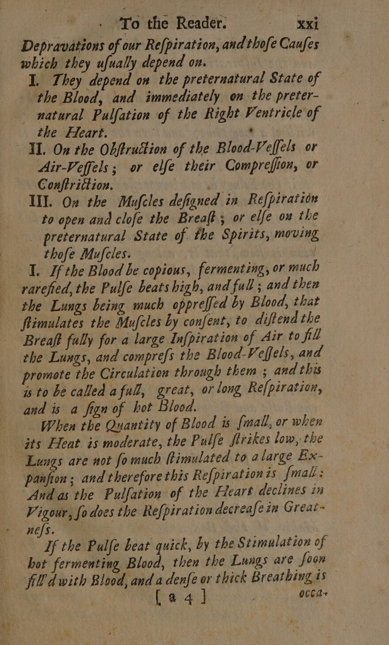 Depravations of our Refpiration, and thofe Caufes which they ufually depend on. I. They depend on the preternatural State of the Blood, and immediately on the preter- natural Pulfation of the Right Ventricle of the Fleart. : ' IL On rhe Obftruttion of the Blood-Veffels or Air-Veffels; or elfe their Comprefion, or Conftrittion. ; Ill. On the Mufcles defigned in Refpiration to open and clofe the Breaft; or elfe ow the _ preternatural State of. the Spirits, moving thofe Mufcles. | I. Ifthe Blood be copious, fermenting, or much rarefied, the Pulfe beats high, and full ; and then the Lungs being much oppreffed by Blood, that ftimulates the Mufcles by confent, to diftend the Breaft fully for a large In[piration of Air to fill the Lungs, and comprefs the Blood-Veffels, and promote the Circulation through them ; and this is to be called afull, great, or long Re{piration, and is a fign of hot Blood. When the Quantity of Blood is fmall, or when its leat is moderate, the Pulfe ftrikes low, the Lungs are not fo much fimulated to alarge Ex- panfion ; and therefore this Refpirationts fmal; And as the Pulfation of the Hleart declines in Vigour, fo does the Refpiration decreafein Great- nefs. If the Pulfe beat quick, by the Stimulation of hot fermenting Blood, then the Lungs are foon Jd with Blood, and a denfe or thick Breathing is Reh ee Ae