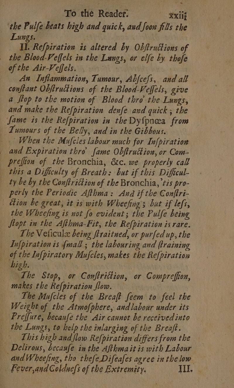 ‘the Puife beats high and quick, and foon fills the Lungs. II. Refpzration is altered by Objtructions of _ the Blood-Veffels in the Lungs, or elfe by thofe of the Air-Veffels. An Inflammation, Tumour, Abfcefs, and all conftaut Obftructions of the Blood-Veffels, give a ftop to the motion of Blood thro the Lungs, and make the Refpiration denfe and quick ; the fame is the Refpiration in the Dy{pneea from | Tumours of the Belly, and in the Gibbous. When the Mufcles labour much for In[piration _ and Expiration thro fame Obftruction, or Com- prefion of the Bronchia, &amp;c. we properly call «this a Difficulty of Breath: but if this Diftcul- ty be by the Conftrittion of the Bronchia, tis pro- perly the Periodic Afthma: And if the Conftri- _ chion be great, it is with Wheefing 3 but if lefs, the Wheefing is not fo evident; the Pulfe being fiopt in the Afthma-Fit, the Re{piration is rare. The Veliculz being ftraitued, or purfed up, the _ Infpirationis {mall ; the labouring and {training of the Infpiratory Mujcles, makes the Refpiration high. °r he Stop, or Conftriction, or Compreffon, makes the Refpiration flow. — The Mufcles of the Breaft feem to feel the Weight of the Atmofphere, andlabour under its Preffure, becaufe the Air cannot be received into the Lungs, to help the inlarging of the Breaft. This high and flow Re{piration differs from the _ Delirous, becaufe inthe Afthmaitis with Labour andWheefing, tho thefeDifeafes agree inthelow | Fever,andGoldue{s of the Extremity. III.