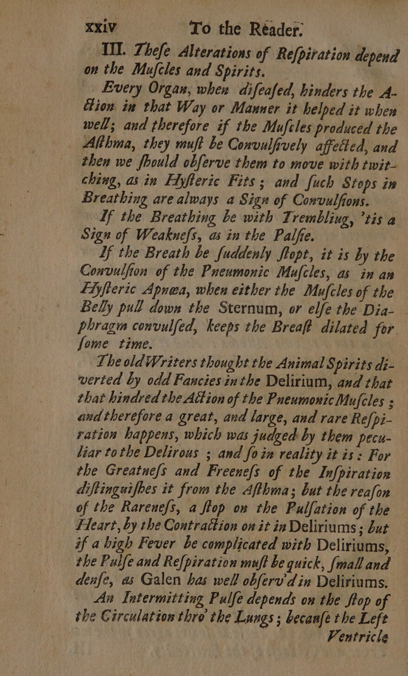 III. Thefe Alterations of Re{piration depend on the Mufcles and Spirits. » Every Organ, when difeafed, hinders the A- ition in that Way or Manner it helped it when well; aud therefore if the Mufcles produced the Althma, they muft be Convulfvely affected, and then we fhould obferve them to move with twit- ching, as in Edyfteric Fits; and fuch Stops in Breathing are always a Sign of Convulfons. Lf the Breathing be with Trembling, ’tis a Sign of Weaknefs, as in the Palfe. Lf the Breath be fuddenly flopt, it is by the Convulfion of the Pneumonic Mufcles, as in an fiyfiertc Apnea, when either the Mufcles of the Belly pull down the Sternum, or elfe the Dia- phragm convulfed, keeps the Breaft dilated for. fome time. 7 The old Writers thought the Animal Spirits di- verted by odd Fancies inthe Delirium, and that that hindred the Attion of the PneumonicMufcles ; and therefore a great, and large, and rare Refpi- ration happens, which was judged by them pecu- liar tothe Delirous ; and foim reality it is : For the Greatne/s and Freenefs of the Infpiration diftinguifbes it from the Afthma; but the reafon of the Rarenefs, a frop on the Pulfation of the Heart, by the Contraction on it ia Deliriums; but if a high Fever be complicated with Deliriums, — the Puife and Refpiration muft be quick, {mall and denfe, as Galen has well obferv din Deliriums. An Intermitting Pulfe depends on the ftop of the Circulation thre the Lungs ; becanfe the Left \ i Ventricle