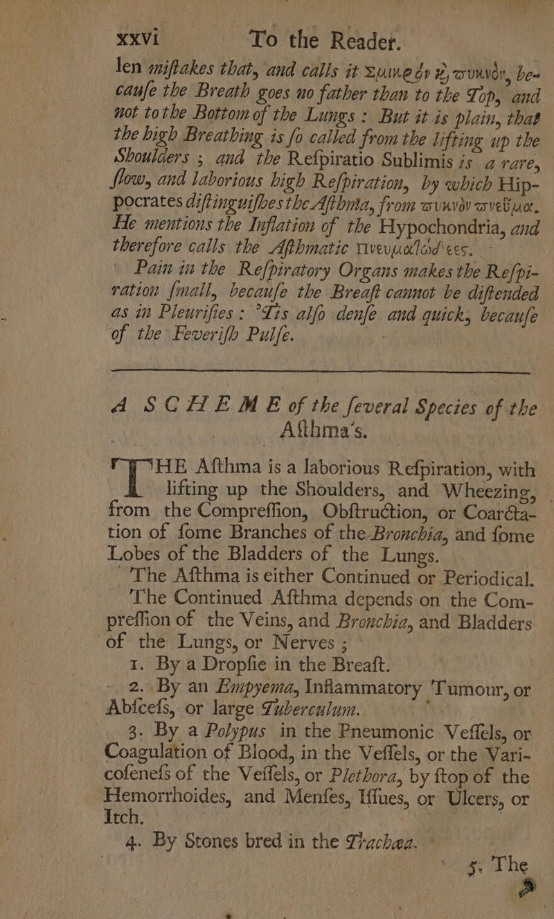 len miftakes that, and calls it sume és #,ouuver, be- _caufe the Breath goes uo father than to the Top, and not tothe Bottomof the Lungs: But it is plain, that the high Breathing is fo called from the lifting up the Shoulders ; and the Refpiratio Sublimis is a rare, flow, and laborious high Refpiration, by which Hip- pocrates diftinguifhes the Afthma, from avnve ovebuc, He mentions the Inflation of the Hypochondria, and therefore calls the Afthmatic Tivevpalad ees. - Pain in the Re[piratory Organs makes the Re/pi- ration {mall, becaufe the Breaft cannot be diftended as in Pleurifies: Tis alfo denfe and quick, becaufe of the Feverifo Pulfe. is A SCHEME of the feveral Species of the | Afthma’s. HE Afthma is a laborious Refpiration, with lifting up the Shoulders, and Wheezing, _ from the Compreffion, Obftruction, or Coaréta- tion of fome Branches of the Bronchia, and fome — Lobes of the Bladders of the Lungs. The Afthma is either Continued or Periodical. The Continued Afthma depends on the Com- preffion of the Veins, and Brouchia, and Bladders of the Lungs, or Nerves ; 1. By a Dropfie in the Breaft. 2. By an Empyema, Infiammatory Tumour, or Abficefs, or large Suberculum. be 8. By a Polypus in the Pneumonic Veffels, or Coagulation of Blood, in the Veflels, or the Vari- cofenefs of the Veffels, or Plethora, by ftop of the Hemorrhoides, and Menfes, Iffues, or Ulcers, or Itch. | 3 4. By Stones bred in the Trachea. 5. The ao