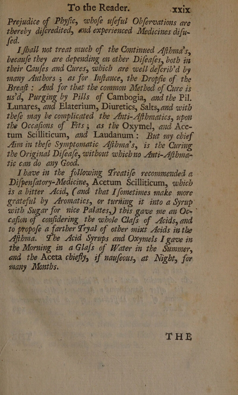 Tothe Reader, xix, Prejudice of Phyfic, whofe ufeful Obfervations are thereby diferedited, and experienced Medicines difu- ed. | w ‘ I foall not treat much of the Continued Apthma’s, becaufe they are depending on other Difeafes, both in their Caufes and Cures, which ave well defcrib’d by many Authors 5 as for Inftance, the Dropfie of the Breaft : And for that the common Method of Cure is usd, Purging by Pills of Cambogia, and the Pil. Lunares, and Elaterium, Diuretics, Salts, and with thefe may be complicated the Anti-Afthmatics, upon the Occafions of Fits; as the Oxymel, aud Ace- tum Scilliticum, avd Laudanum: But my chief - Aim in thefe Symptomatic Afthma’s, is the Curing _ the Original Difeafe, without whichuo Anti-Aphma- tic can do any Good. Ihave in the following Treatife recommended a Di/penfatory-Medicine, Acetum Scilliticum, which is a bitter Acid, (and that Ifometimes make more — grateful by Aromatics, or turhing it into a Syrup with Sugar for nice Palates,) this gave me an Oc-° cafion if confidering the whole Caf of Acids, and to propofe a farther Tryal of other mint Acids in the Afthma. The Acid Syrups and Oxymels I gave in the Morning in aGlafs of Water in the Summer, and the Aceta chiefly, if naufeous, at Night, for many Months.