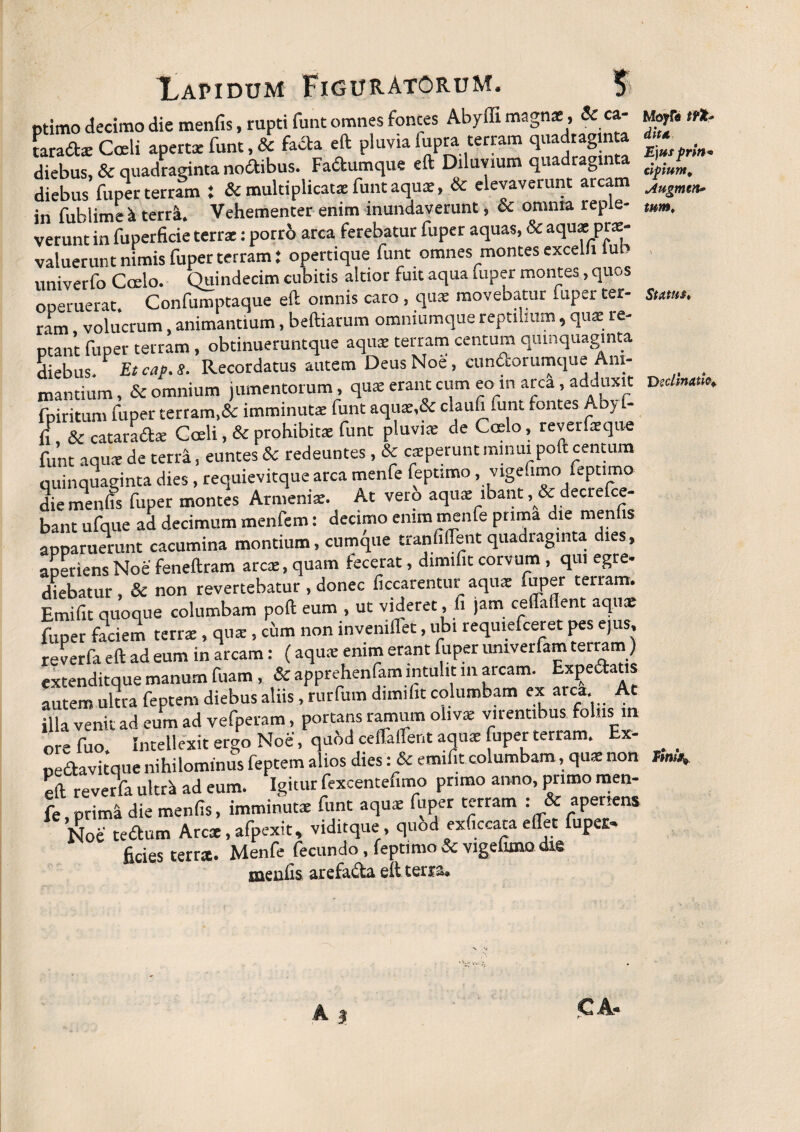 ptimo decimo die menfis, rupti funt omnes fontes Abyffi magnae , Sc ca¬ taracte Coeli apertae funt, Sc facta eft pluvia fupra terram quadraginta diebus, Sc quadraginta nodibus. Fadumque eft Diluvium quadraginta diebus fuper terram : & multiplicata; funt aqua;, Sc elevaverunt arcam in fublime^ terr^ Vehementer enim inundaverunt, oc omnia reple- verunt in fuperficie terrae: porro arca ferebatur fuper aquas, 8c aqua:pra> valuerunt nimis fuper terram} opertique funt omnes montes excelli lub univerfo Ccelo. Quindecim cubitis altior fuit aqua fuper montes, quos operuerat. Confumptaque eft omnis caro, quae movebatur fuper ter¬ ram volucrum, animantium, beftiarum omniumque reptilium, qua: re¬ ptant fuper terram, obtinueruntque aquae terram centum quinquaginta diebus. Etcap.S. Recordatus autem Deus Noe, cundorumque Ani¬ mantium, & omnium jumentorum, quae erant cum eo in arca, adduxit fpiritum fuper tertam,& imminutae funt aqu*,& claufi .unt fontes Aby - fi , Sc catarad* Coeli, Sc prohibitae funt pluvias de Coelo, reverfarque funt aqu* de teni, euntes Sc redeuntes, & caeperunt minui poft centum quinquaginta dies, requievitque arca menfe feptimo, vigefimo feptimo die menfis fuper montes Armeniae. At vero aquae ibant, &decrefce- bant ufque ad decimum menfem: decimo enim menfe prima die menfis apparuerunt cacumina montium, cumque tranfilfent quadraginta dies, aperiensNoe feneftram arca:, quam fecerat, dimifit corvum , qui egre¬ diebatur , & non revertebatur , donec ficcarentur aquae fuper terram. Emifit quoque columbam poft eum , ut videret, fi jam ceflallent aqu* fuper faciem terrae, qu* , cum non invemflet, ubi requiefceret pes ejus, reverfa eft ad eum in arcam: (aqu* enim erant fuper umverfam terram ) extendicque manum fuam , Sc apprehenfam intulit 111 arcam. Expedatis autem ultra feptem diebus aliis, rurfum dimifit columbam ex arca At illa venit ad eum ad vefperam, portans ramum olivae virentibus foliis m ore fuo Intellexit ergo Noe, quod ceffalfent aqu* fuper terram. Ex- pedavirque nihilominus feptem alios dies: & emifit columbam, qu* non eft reverfa ultri ad eum. Igitur fexcentenmo primo anno, primo men¬ fe , prima die menfis, imminut* funt aqu* fuper terram : & aperiens Noe tedum Arcae, afpexit» viditque , quod exficcata eflet fuper< ficies terra. Menfe fecundo, feptimo Sc vigefimo die menfis arefa&a eft terra. Moyfi* tfk? dita K)us prin* clpium* Augmen* tum. Status, Decimatio*.