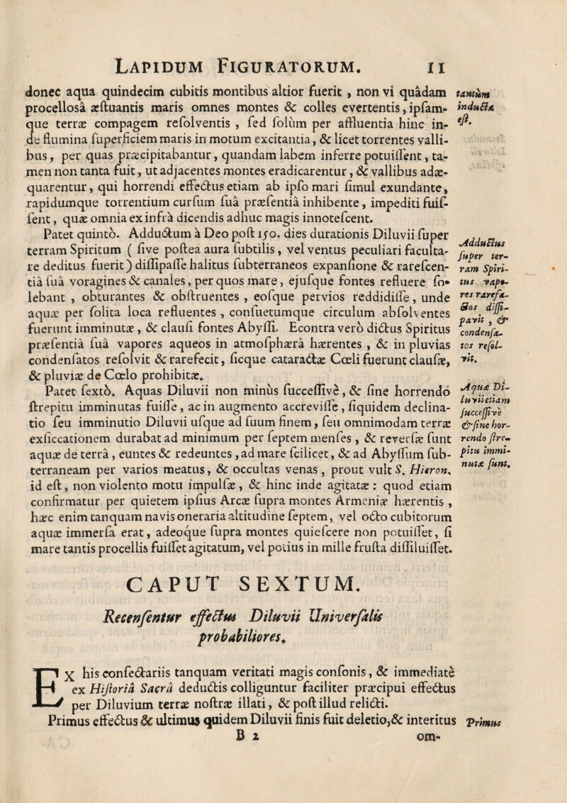 donec aqua quindecim cubitis montibus altior fuerit , non vi quadam procellosa aeftuantis maris omnes montes Sc colles evertentis, ipfam- que terras compagem refolventis , fed folum per affluenda hinc in¬ de flumina fuperficiem maris in motum excitantia, & licet torrentes valli¬ bus , per quas praecipitabantur, quandam labem inferre potuiflent, ta¬ men non tanta fuit, ut adjacentes montes eradicarentur, & vallibus adae¬ quarentur, qui horrendi effebfcusetiam ab ipfomari flmul exundante, rapidumque torrentium curfum fua. prasfentia inhibente, impediti fuifc fent, quas omnia ex infra dicendis adhuc magis innotefeent. Patet quinto. Addu&um a Deo poft ijo. dies durationis Diluvii fu per terram Spiritum ( five poftea aura fubtilis, vel ventus peculiari faculta- re deditus fuerit) diffipaflehalitus fubterraneos expanfione &: rarefeen- tia lua voragines & canales, per quos mare, ejufque fontes refluere fo» lebant , obturantes & obftruentes , eofque pervios reddidifle, unde aquae per folita loca refluentes , confuetumque circulum abfolventes fuerunt imminuta?, & claufl fontes Abyfli, Econtra vero didtus Spiritus prasfentia fua vapores aqueos in atmofphaera haerentes , &c in pluvias condenfatos refolvit & rarefecit, ficque cataradtae Coeli fuerunt claufae, 8c pluviae de Coelo prohibitae. Patet fextb. Aquas Diluvii non minus fucceffive, Sc fine horrendo ftrepitu imminutas fuifle, ac in augmento accrevifie, fiquidem declina¬ tio feu imminutio Diluvii ufque ad fuum finem, feu omnimodam terra? exficcationem durabat ad minimum per feptem menfes , &: reverfie funt aqua? de terra, euntes & redeuntes , ad mare fcilicet, Sc ad Abyflum fub- terraneam per varios meatus, & occultas venas , prout vult S, Hierons id eft, non violento motu impulfa?, & hinc inde agitatae : quod etiam confirmatur per quietem ipfius Arca? fupra montes Armenia? haerentis , haec enim tanquam navis oneraria altitudine feptem, vel o£k> cubitorum aqua? immerfa erat, adeoque fupra montes quiefeere non potuiflet, fi mare tantis procellis fuiffet agitatum, vel potius in mille frufta diUiluilTbt- CAPUT SEXTUM. Recenfentur effectus Diluvii Tdmv er falis probabiliores. tantum induHa eft. -V ' v.-Vv. ' i Adducim fuPer ter- vxm Spiri¬ tus -rape¬ res rarefa- Bos diffi- pavit , condenfx- tos refol- vitf Aqua Di- luviietiam fuccejjive &{ine hor¬ rendo Jirtm pitu Immi¬ nuta funt, EX his confedtariis tanquam veritati magis confonis, 3c immediate ex Hiftoria Saerci dedu&is colliguntur faciliter praecipui effedtus per Diluvium terrae noftra? illati, 8c poft illud relidi. Primus effe&us dc ultimus quidem Diluvii finis fuit deletio,& interitus Vrimm B i om-