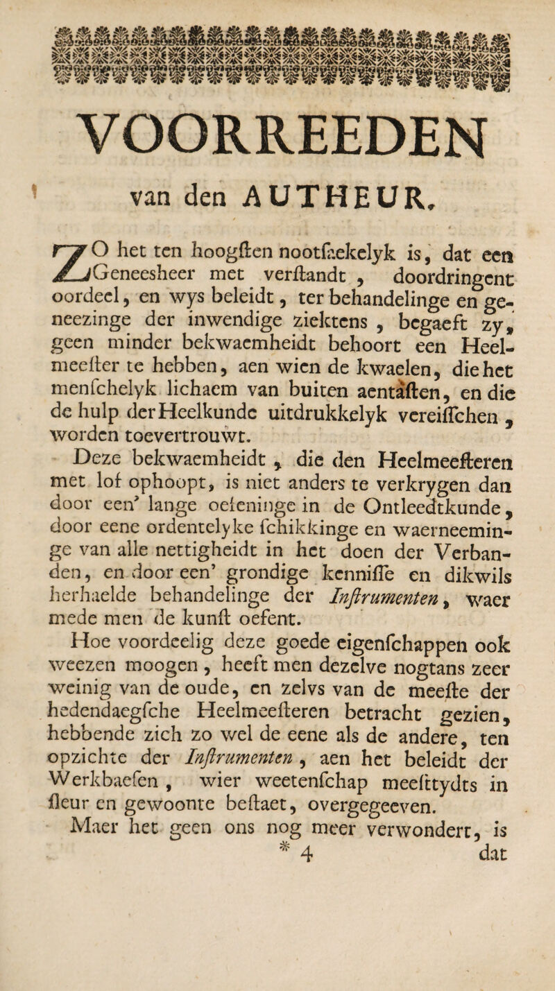 van den AUTHEUR. ZO het ten hoogden nootfaekelyk is, dat een Geneesheer met verdandt , doordringent oordeel, en wys beleidt, ter behandelinge en ge- neezinge der inwendige ziektens , begaeft zy, geen minder bekwacmheidt behoort een Heel- meeder te hebben, aen wien de kwaelen, die het menfehelyk lichaem van buiten aentaften, en die de hulp der Heelkunde uitdrukkelyk vereiflehen , worden toevertrouwt. Deze bekwaemheidt , die den Hcelmeefteren met lof ophoopt, is niet anders te verkrygen dan door een'lange oefeninge in de Ontleedtkunde, door eene ordentelyke fchikkinge en waerneemin- ge van alle nettigheidt in het doen der Verban¬ den , en door een’ grondige kennifle en dikwijs herhaelde behandelinge der Inftrumenten, waer mede men de kunft oefent. Hoe voordcelig deze goede eigenfehappen ook weezen moogen , heeft men dezelve nogtans zeer weinig van de oude, en zelvs van de meefte der hedendaegfche Heelmeefleren betracht gezien, hebbende zich zo wel de eene als de andere, ten opzichte der Inftrumenten , aen het beleidt der Werkbaefen , wier weetenfehap meefttydts in fleur en gewoonte beftaet, overgegeeven. Maer het geen ons nog meer verwondert, is * 4 dat