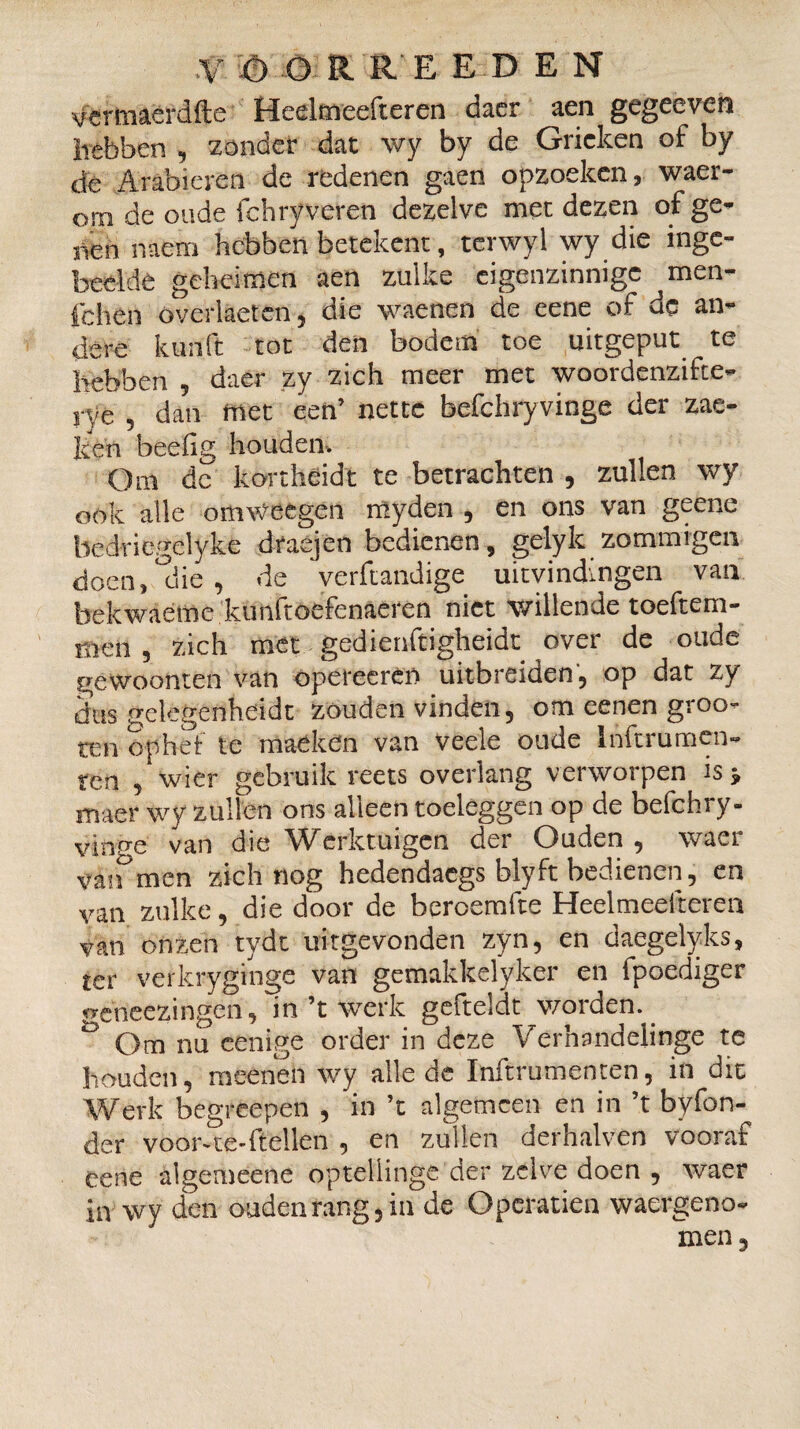 ■V O O R R E E D E N yefmaërdfte Heelmeefteren daer aen gegeeven Irêbben , zonder dat \vy by de Grieken of by de Arabieren de redenen gaen opzoeken, waer- om de oude fchry veren dezelve met dezen of ge¬ nen naem hebben betekent, terwyl wy die inge¬ beelde geheimen aen zulke eigenzinnige men¬ leken överlaeten, die waenen de eene of de an¬ dere kurift tot den bodem toe uitgeput te hebben , daer zy zich meer met woordenzifte- rye , dan met een’ nette befchryvinge der zae- ken beeiig houden-. Om dc kortheidt te betrachten , zullen wy ook alle omweegen myden , en ons van geene bedricgelyke draejen bedienen, gelyk zommtgeix doen, °die , de verftandige uitvindingen van bekwaeme kunfroefenaeren niet willende toeftem- men , zich met gedienftigheidt over de oude gewoonten van opereeren uitbreiden, op dat zy dus gelegenheidt zouden vinden, om eenen groo- ten ophef te maéken van veele oude Inftrumen¬ ten , wier gebruik reets overlang verworpen is > maer wy zullen ons alleen toeleggen op de befchry- vinp-e van die Werktuigen der Ouden , waer v'àn men zich nog hedendaegs blyft bedienen, en van zulke, die door de bercemfte Heelmeefteren van onzen tydt uitgevonden zyn, en daegelyks, ter verkryginge van gemakkelyker en fpoediger ^eheezingen, in ’t werk gefteldt worden.. ö Om nu eenige order in deze Verhandelioge te houden, meenen wy alle de Inftrumenten, in dit Werk begreepen , in ’t algemeen en in ’t byfon- der voor-te-ftellen , en zullen derhalven vooraf cene algemeene optellinge der zelve doen , waer in wy den oudenrang,in de Operatien waergeno- men.