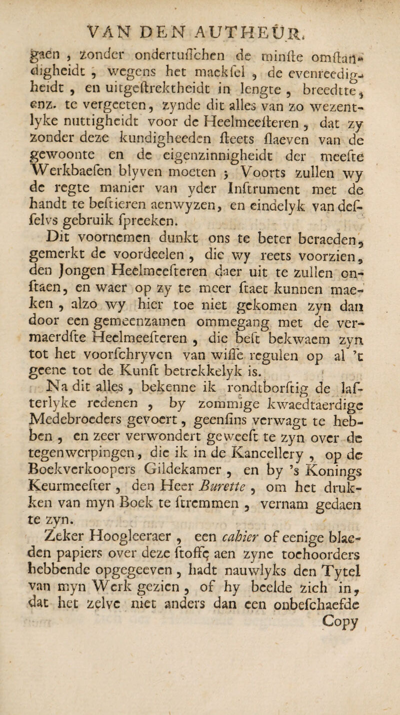 gaen , zonder ondertufïchen de minde omftail* digheidt , wegens het mackfel , de evenreedig-* heidt , en uitgeftrektheidt in lengte , breedtte, enz. te vergeeten, zynde dit alles van zo wezent- lyke nuttigheidt voor de Heelmedteren , dat zy zonder deze kundigheeden fteets flaeven van de gewoonte en de eigenzinnigheidt der meefte Werkbaefen blyven moeten > Voorts zullen wy de regte manier van yder Infiniment met de handt te beftieren aenwyzen, en eindelyk vandef- felvs gebruik fpreeken. Dit voornemen dunkt ons te beter beraeden5 gemerkt de voordeelen , die wy reets voorzien, den Jongen Heèlmeeftcren daer uit te zullen on- ftaen, en waer op zy te meer ftaet kunnen mae- ken , alzo wy hier toe niet gekomen zyn dan door een gemeenzamen ommegang met de ver- maerdfte Heclmeefteren , die belt bekwaem zyn. tot het voorfchryyen van wille rcgulen op al^’t gcenc tot de Kunft betrckkelyk is. Na dit alles, bekenne ik rondtborftig de laf- terlyke redenen , by zommige kwaedtaerdige Medebroeders gevoert, geenlïns verwagt te heb¬ ben , en zeer verwondert ge weeft te zyn over de tegenwerpingen, die ik in de Kancelïcry , op dc Boekvcrkoopcrs Gildekamer , en by ’s Konings Keurmcefuer , den Heer Burette , om het druk¬ ken van myn Boek te ftremmen , vernam gedaen te zyn. Zeker Hoogleeraer , een cahier of eenige blac- den papiers over deze ftoffç aen zync toehoorders hebbende opgegeeven , hadt nauwlyks den Tytel van myn Werk gezien , of hy bedde zich in, dat het zelve niet anders dan een onbefchaefde Copy