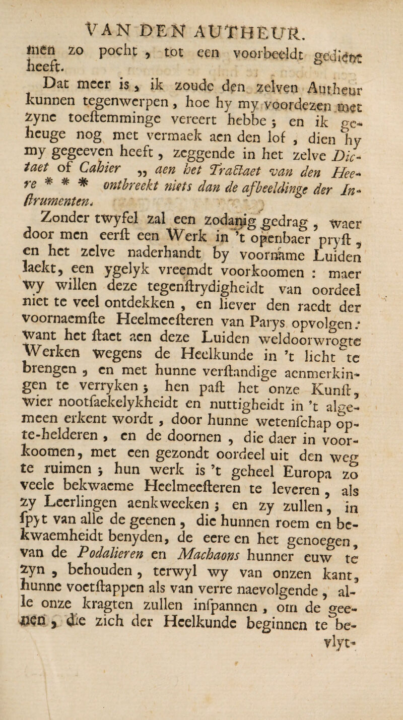 men zo poche , tot een voorbeeldt gedtin- heeft. ° Dat meer is , ik zoude den zelven Autheur kunnen tegenwerpen , hoe hy my voordezen «iet zync toeftemminge vereert hebbe ; en ik ge- heuge nog met vermaek aen den lof , dien Ir y my gegeeven heeft, zeggende in het zelve Dic¬ taat of Cahier ,, aen het TraClaet van den Idee- re * * * ontbreekt niets dan de afbeehlinge der In- /Irumentm* Zondci twyfel Zéil ccn zociunig ^ccir£i|^ 5 Wncr door men eerft een Werk in ’t openbaer pryft 5 en het zelve naderhandt by voorname Luiden laekt, een ygelyk vreemdt voorkoomen : maer Vty willen deze tegenftrydigheidt van oordeel niet te veel ontdekken , en liever den raedt der voornaemfte Heelmeefteren van Parys opvolgen.’ Want het ifact aen deze Luiden weldoorwrogte Werken wegens de Heelkunde in ’t lichtje brengen , en met hunne verhandige aenmerkin* gen te verryken} hen paft het onze Kunft, wier nootlaekelykheidt en nuttigheidt in ’t alge¬ meen erkent wordt, door hunne wetenfehap op- te-helderen , en de doornen , die daer in voor- koomen, met een gezondt oordeel uit den wen- te ruimen ; hun werk is ’t geheel Europa zo veele bekwacme Heelmeefteren te leveren , als zy Leerlingen aenk weeleen ; en zy zullen, in fpyt van alle de geenen, die hunnen roem en be- kwaemheidt benyden, de eereen het genoegen, van de Podulieren en Machaons hunner euw te zyn , behouden, tcrwyl wy van onzen kant, hunne voetftappen als van verre naevolgende, al¬ le onze kragten zullen infpannen , om de gee- tiçn j die zich der Heelkunde beginnen te be- vlyt-