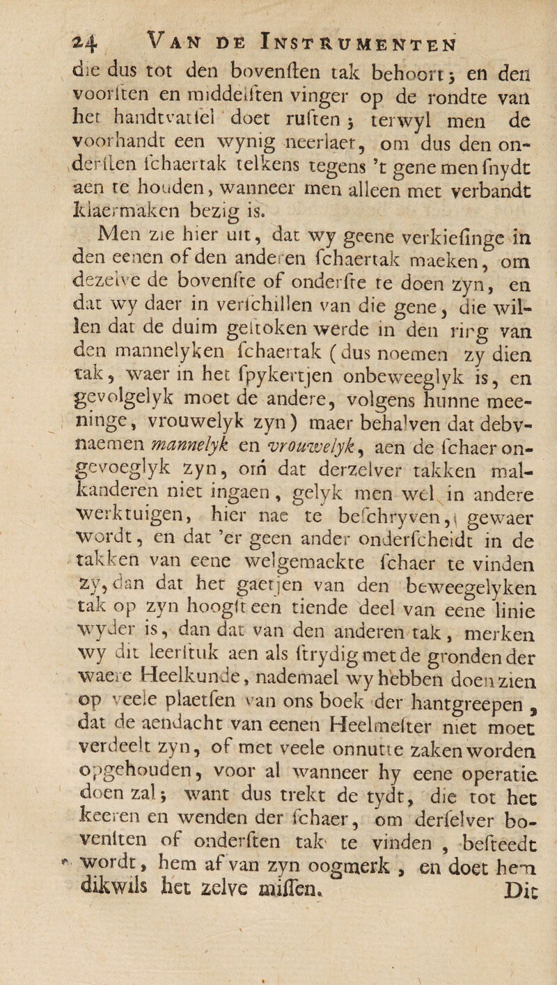 die dus tot den bovenden tak behoort 5 en den voorken en rmddeiften vinger op de rondte van het handt vat iel doet ruften 3 terwyl men dc voor handt een wynig neerlaer, om dus den on¬ derden fchaertak telkens regens ’t gene men fnydt aen te houden, wanneer men alleen met verbande kiaermaken bezig is. Men zie hier uit, dat wy geene verkiefinge in den eenen of den anderen fchaertak maeken, om dezelve de bovenfre of onderfte te doen zyn, en dat wy daer in verichillen van die gene, die wil¬ len dat de duim gedoken werde in den rirg van den mannel y ken fchaertak (dus noemen zy dien tak, waer in het fpykertjen onbeweeglyk is, en gevolgelyk moet de andere, volgens hunne mee- ninge, vrouwelyk zyn) maer behagen dat debv- naemen manneïyk en vrouwelyk, aen de fchaeron- gevoeglyk zyn, orn dat derzelver takken mai¬ lt a aderen niet ingaen , gelyk men wel in andere Werktuigen, hier nae te befchryven,^ gewaer wordt, en dat ’er geen ander onderfcheidt in de takken van eene welgemaekte fchaer te vinden zy, dan dat het gaetjen van den beweegelyken tak op zyn hoogft een tiende deel van eene linie wyder is, dan dat van den anderen tak, merken wy dit leer ft uk aen als ftrydigmetde gronden der waere Heelkunde, nademael wy hebben doen zien op veele piaetfen van ons boek der hantgreepen s dat de aenviacht van eenen Heelmeiter niet moet verdeelt zyn, of met veele onnutte zaken worden opgehouden, voor al wanneer hy eene operatie doen zal 3 want dus trekt de tydt, die tot het keeren en wenden der fchaer, om derfelver bo¬ venken of onderken tak' te vinden , befteedt *■ wordt, hem af van zyn oogmerk , en doet hem dikwils het zelve nuffen. Dit