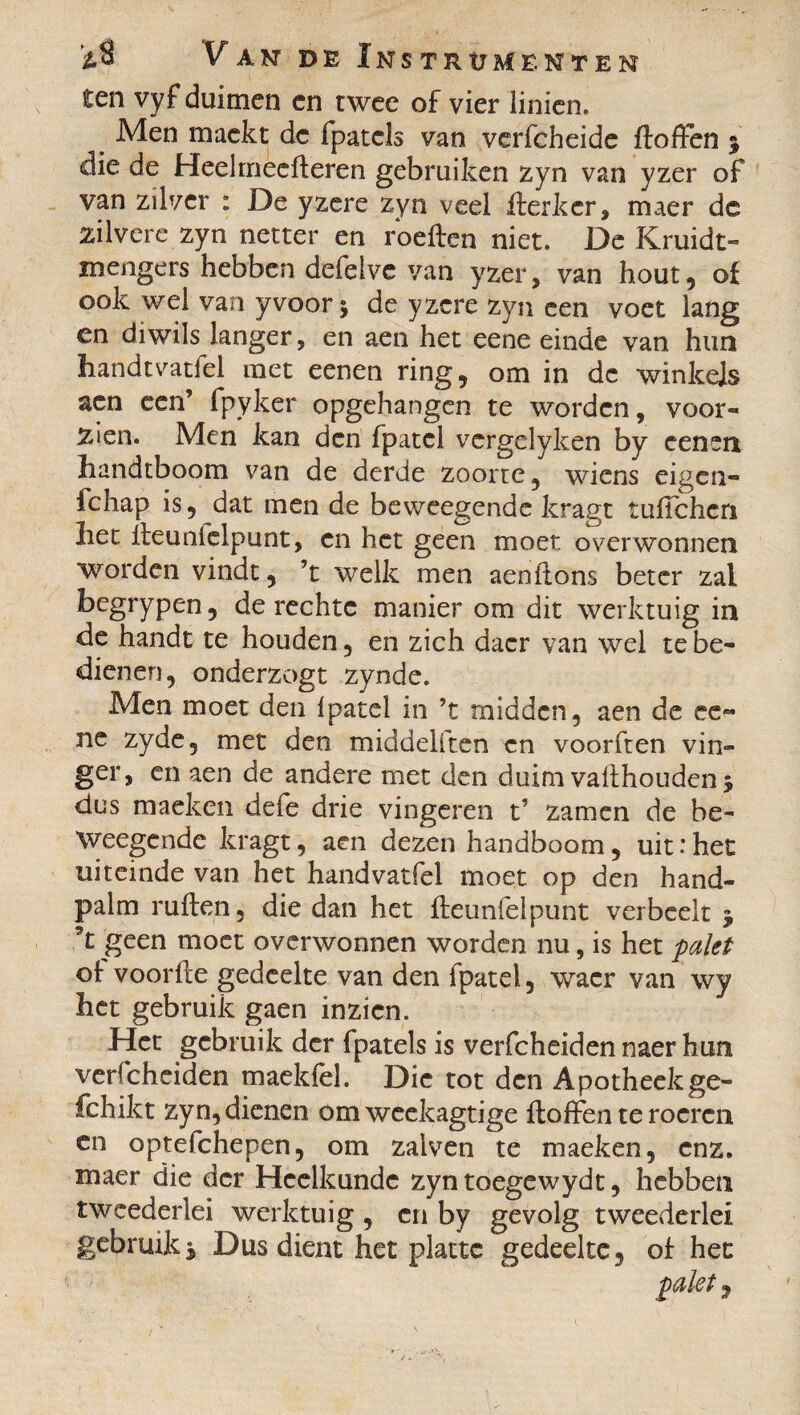 ten vyf duimen en twee of vier linien. Men mackt de fpatcls van verfcheide ftoffen % die de Heelmeefteren gebruiken zyn van yzer of van zilver : De yzere zyn veel fterkcr, maer de zilvere zyn netter en rbeften niet. De Kruidt» mengers hebben defelvc van yzer, van hout, of ook wel van y voor ; de yzere zyn een voet lang en diwils langer, en aen het eene einde van hun handtvatfel met eenen ring, om in de winkels aen een’ fpyker opgehangen te worden, voor¬ zien. Men kan den fpatcl vergclyken by cenen handtboom van de derde zoorre, wiens eigen- fchap is, dat men de beweegende kragt tufichcn liet fteunielpunt, en het geen moet overwonnen worden vindt, ’t welk men aenftons beter zal begrypen, de rechte manier om dit werktuig in de handt te houden, en zich dacr van wel te be¬ dienen, onderzogt zynde. Men moet den Ipatel in ’t midden, aen de ee« ne zyde, met den middeliten en voorften vin¬ ger, en aen de andere met den duim vafthoudenj dus maeken defe drie vingeren t’ zamen de be¬ weegende kragt, aen dezen handboom, uit : het uiteinde van het handvatfel moet op den hand¬ palm ruften, die dan het fteunielpunt verbeelt $ 5t geen moet overwonnen worden nu, is het palet of voorfte gedeelte van den fpatel, waer van wy het gebruik gaen inzien. Het gebruik der fpatels is verfcheiden naer hun verfcheiden maekfel. Die tot den Apotheekge- fchikt zyn, dienen omweekagtige ftoffen te roeren en optefchepen, om zalven te maeken, enz. maer die der Heelkunde zyn toegewydt, hebben tweederlei werktuig , en by gevolg tweederlei gebruiks Dus dient het platte gedeelte, of het