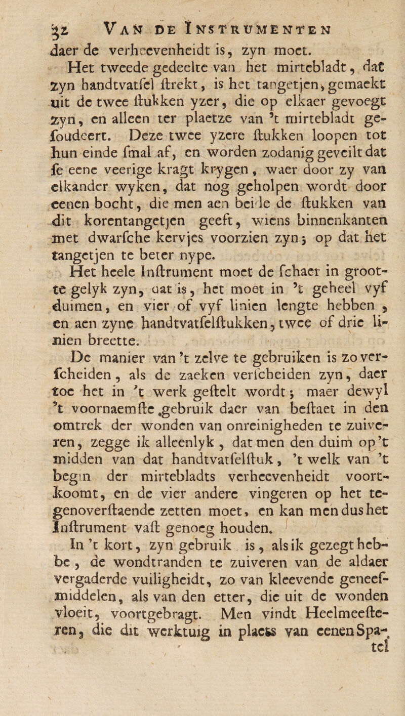 daer de verheevenheidt is, zyn moet. Het tweede gedeelte van het mirtebladt, dat 2yn handtvatfcl Hrekt, is het rangetjen* gemaekt uit dc twee Hukken yzcr, die op elkaer gevoegt Zyn, en alleen ter plaetze van ’t mirtebladt ge- foudcert. Deze twee yzcre Hukken loopen tot hun einde fmal af, en worden zodanig geveilt dat Ie eenc veerige kragt krygen , waer door zy van elkander wyken, dat nog geholpen wordt door cenen bocht, die men aen bei Ie de Hukken van dit korentangetjen geeft, wiens binnenkanten met dwarfche kervjes voorzien zyn 5 op dat het tangetjen te beter nype. Het hcele Inflrument moet de fchaer in groot¬ te gelyk zyn, oat is, het moet in ’t geheel vyf duimen, en vier of vyf linien lengte hebben , en aen zync handtvatfelHukken, twee of drie li- uien breette. De manier van ’t zelve te gebruiken is zo ver- fcheiden, als de zaeken verfcheiden zyn, daer toe het in 't werk ge Helt wordt j maer dewyl 5t voornaemHe,gebruik daer van beHaet in den omtrek der wonden van onreinigheden te zuive¬ ren, zegge ik allcenlyk , dat men den duim op ’t midden van dat handtvatfelHuk, ’t welk van ’t begui der mirtebladts verheevenheidt voort- Itoomt, en de vier andere vingeren op het te- genoverflaendc zetten moet, en kan men dus het InHrument vaH genoeg houden. In ’t kort, zyn gebruik is, als ik gezegtheb- be , de wondt randen te zuiveren van de aldaer vergaderde vuiligheidt, zo van kleevendc genees¬ middelen, als van den etter, die uit dc wonden vloeit, voortgebragt. Men vindt HeelmeeHe- ren3 die dit werktuig in plactó van cenen Spa-