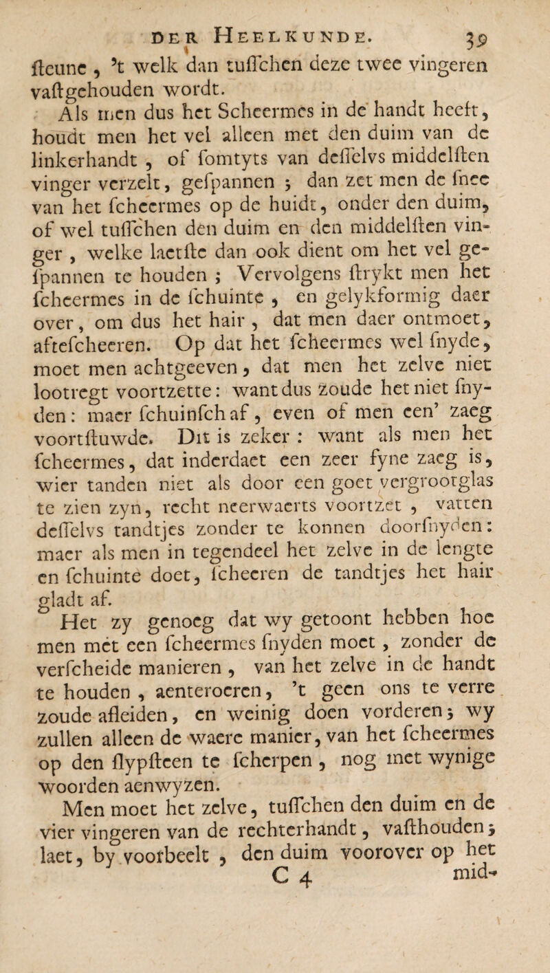 ftcune , 5t welk dan tuffehen deze twee vingeren vaftgehouden wordt. Als men dus het Scheermes in de handt heeft, houdt men het vel alleen met den duim van dc linkerhandt , of fomtyts van dcfTelvs middelflen vinger vcrzelt, gefpannen j dan zet men dc lhec van het fchecrmes op de huidt, onder den duim, of wel tuffehen den duim en den middelflen vin¬ ger , welke lactflc dan ook dient om het vel ge¬ fpannen te houden ; Vervolgens ftrykt men het fcheermes in dc fchuintc , en gelykformig daer over, om dus het hair , dat men daer ontmoet, aftefcheeren. Op dat het fcheermes wel fnyde, moet men achtgeeven, dat men het zelve niet lootregt voortzetter want dus zoude het niet fny- den: macr fchuinfch af, even of men een’ zaeg voortfluwde» Dit is zeker : want als men het fcheermes, dat inderdaet een zeer fyne zaeg is, wier tanden niet als door een goet vergrootglas te zien zyn, recht neerwacrts voortzét , vatten dcfTelvs tandtjes zonder te konnen doorfnydcn : macr als men in tegendeel het zelve in de lengte en fchuinte doet, ichecren de tandtjes het hair gladt af. Het zy genoeg dat wy getoont hebben hoe men met een fcheermes fnyden moet , zonder de verfcheide manieren , van het zelve in dc handt te houden , aenterocrcn, ’t geen ons te verre zoude afleiden, en weinig doen vorderen * wy zullen alleen dc waere manier, van het fcheermes op den flypfteen te fcherpen , nog met wynige woorden aenwyzen. Men moet het zelve, tuflchen den duim en de vier vingeren van de rechterhandt, vaffhouden j laet, by voorbeclt , den duim voorover op het C 4 niid-