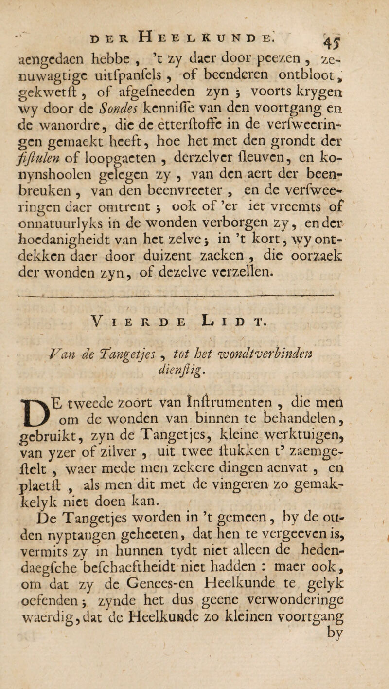 4f ae'ngedaen hebbe , ’t zy daer door peezen , ze- nuwagtigc uitfpanfels , of beenderen ontbloot, gekwetft 5 of afgefneeden zyn 3 voorts krygea wy door de Sondes kennifTe van den voortgang en de wanordre, die de etterftoffe in de verfwecrin- gen gemaekt heeft , hoe het met den grondt der fifiulen of loopgaeten , derzelvcr fleuven, en ko- nynshooien gelegen zy , van den aert der been¬ breuken , van den beenvreeter , en de verfwee* ringen daer omtrent 3 ook of ’er iet vreemts of onnatuurlyks in de wonden verborgen zy, en der hoedanigheidt van het zelve 3 in ’t kort, wy ont¬ dekken daer door duizent zaeken , die oorzaek der wonden zyn, of dezelve verzeilen. Vierde Lidt. . • . ^ v \ ; ^ , Van de Tangetjes, tot het wondt verbinden dienjlig. DE tweede zoort van înftrumenten , die men om de wonden van binnen te behandelen, gebruikt, zyn de Tangetjes, kleine werktuigen, van yzer of zilver , uit twee Hukken x? zaemge- fielt , waer mede men zekere dingen aenvat , en plaetft , als men dit met de vingeren zo gemak- kelyk niet doen kan. De Tangetjes worden in ’t gemeen, by de ou¬ den nyptangen gchceten, dat hen te vergeevenis, vermits zy in hunnen tydt niet alleen de heden- daegfche befchaeftheidt niet hadden : maer ook, om dat zy de Genees-en Heelkunde te gelyk oefenden 3 zynde het dus geene verwonderinge waerdig,dat de Heelkunde zo kleinen voortgang by