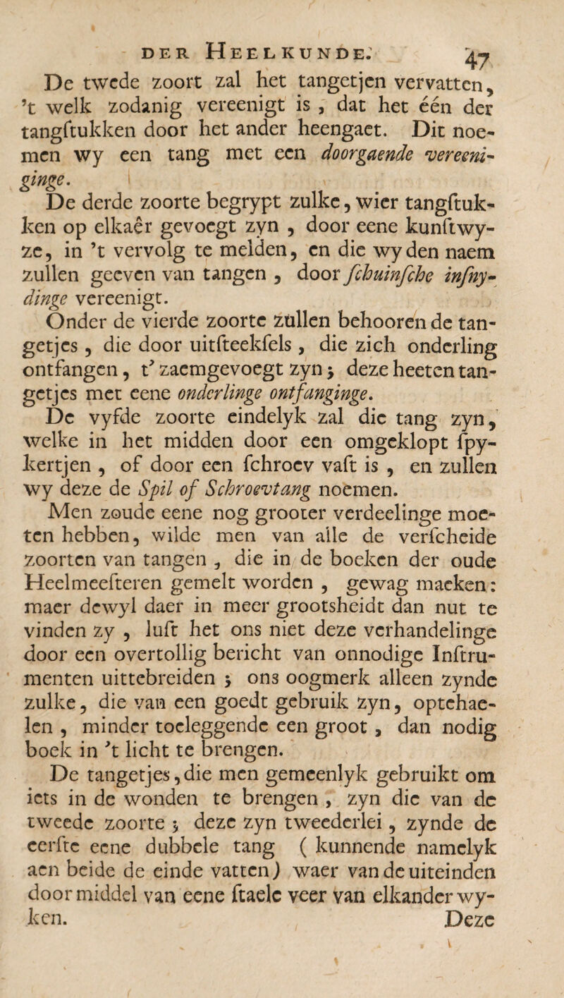 De twcde zoort zal het tangetjen vervatten, ’t welk zodanig vereenigt is , dat het één der tangftukken door het ander heengaet. Dit noe¬ men wy een tang met een doorgaende vereeni- ginge. i De derde zoorte begrypt zulke, wier tangftuk¬ ken op elkaêr ge voegt zyn , door eene kunftwy- ze, in ’t vervolg te melden, en die wyden naem zullen geeven van tangen , door fchuinfche infny- dinge vereenigt. Onder de vierde zoorte ztillen behooren de tan¬ getjes , die door uitfteekfels , die zich onderling ontfangen, t* zaemgevoegt zyn > deze heeten tan¬ getjes met eene onderlinge ontfanginge. De vyfde zoorte eindelyk zal die tang zyn, welke in het midden door een omgeklopt fpy- kertjen , of door een fchrocv vaft is , en zullen wy deze de Spil of Schroei tang noemen. Men zoude eene nog grooter verdeelinge moe¬ ten hebben, wilde men van alle de verfcheide zoorten van tangen die in de boeken der oude Heelmeefteren gemelt worden , gewag macken: maer dcwyl daer in meer grootsheidt dan nut te vinden zy , luft het ons niet deze verhandelinge door een overtollig bericht van onnodige ïnftru- menten uittebreiden * on3 oogmerk alleen zynde zulke, die van een goedt gebruik zyn, optehae- len , minder toeleggende een groot , dan nodig boek in \ licht te brengen. De tangetjes,die men gemcenlyk gebruikt om iets in de wonden te brengen , zyn die van dc tweede zoorte 5 deze zyn tweederlei, zynde de cerftc eene dubbele tang ( kunnende namclyk aen beide de einde vatten) waer van de uiteinden doormiddel van eene ftaelc veer van elkanderwy- ken. Deze V