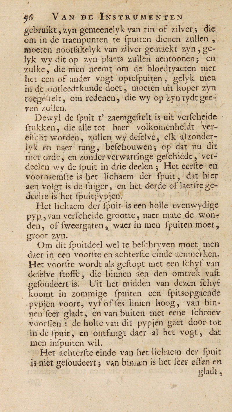 gebruikt, zyn gemeenelyk van tin of zilver; die om in de traenpunten te fpuiten dienen zullen , moeten nootfakelyk van zilver gemaekt zyn, ge- lyk wy dit op zyn plaets zullen aentoonen; en. zulke, die men neemt om de bloedtvaeten met het een of ander vogt optefpuiten , gelyk men in de ontleedtkunde doet, moeten uit koper zyn toegefielt, om redenen, die wy op zyntydt gee- ven zullen. Dewyl de fpuit t’ zaemgeftelt is uit verfcheide ftukken, die alle tot haer volkomenheidt ver- eifcht worden, zullen wy defelve, elk afzonder- lyk en naer rang, belchouwen; op dat nu dit met orde, en zonderverwarringe gefchiede, ver¬ deden wy de Ipuit in drie deelen ; Het eeritc en voornaemfte is het iichaem der fpuit, dat hier aen vol^t is de iuiger, en het derde of laetfte ge¬ deelte is het fpuitpypjen. Het Iichaem der fpuit- is een holle evenwydige pyp.,van verfcheide grootte, naer mate de won¬ den , of iwcergaten 3 waer in men fpuiten moet 3 groot zyn. Om dit fpuitdeel wel te bcfchryvcn moet men daer in een voorfte en achterfte einde aenmerken. Het voorfte wordt als geftopt met een fchyf van deiêlve ft o ff e, die binnen aen den omtrek vaft gefoudeert is. Uit het midden van dezen fchyf koomt in zommige fpuiten een fpitsopgaende pypjen voort, vyfoffes linien hoog, van bin¬ nen'feer gladt, en van buiten met eene fchroev voorben î de holte van dit pypjen gaet door tot in de fpuit, en ontfangt daer al het vogt, dat men infpuiten wil. Het achterfte einde van het Iichaem der fpuit is niet gefoudeert 3 van binden is het leer effen en