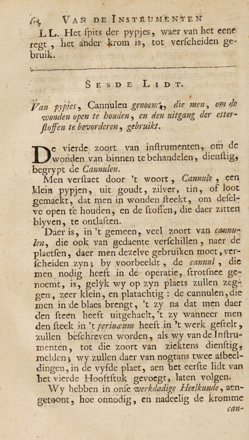 » fr^ A & DE I NS TÉ. Ü M E N t E H LL- Het fpits der pypjes, waer van het cene rcgc , het ander krom is, tot vcrfcheidcn ge¬ bruik. S E S D E L I D T. * 9 , ; ? fan pypjes , Çanniilen genoemd die men 9 om ie wonden open te houden, en den uitgang der etter¬ ft ojf en te bevorderen, gebruikt. rve vierde zoort van infl rum enten, orb de /wonden van binnen te behandelen, dienftig* r‘ t ' * t * begrypt de Cannulen. Men verftaet door ’t woort, Cannule , een klem pypjcn, uit goudt, zilver, tin, of loot gemaekt, dat men in wonden ileekt, om defel- ve open te houden, en de ftofren, die daer zitten biyvcn, te ontjaften. Daer is, in’t gemeen, veel zoort van cmnu- Jen, die ook van gedaente verfchillen , naer de pketfen, daer men dezelve gebruiken moet, ver- fcheiden zyn > by voorbeeldt, de çannul , die men nodig heeft in de^ operatie, ftrotfnee ge- noemt, is, gelÿîc wy op zyn plaets zullen zeg¬ gen, zeer klein, en platachtig : de cannulen,die men in de blaes brengt, ’t zy na dat men daer den ftcen heeft uitgehaelt,’t zy wanneer men den fteek in ’t perinæum heeft in ’t werk gcftelu, zullen bèfchreven worden, als wy van de Infini» menten, tot die zoort van zicktens dienftig^ meiden 5 wy zullen daer van nogtans twee afbeel¬ dingen, in de vyfde plaet, aen het eerfte lick van bet vierde Hooftftuk gevoegt, laten volgen. Wy hebben in onie werkdadige Heelkunde, aen- getoont, hoe onnodig, en nadeclig de kromme cm*