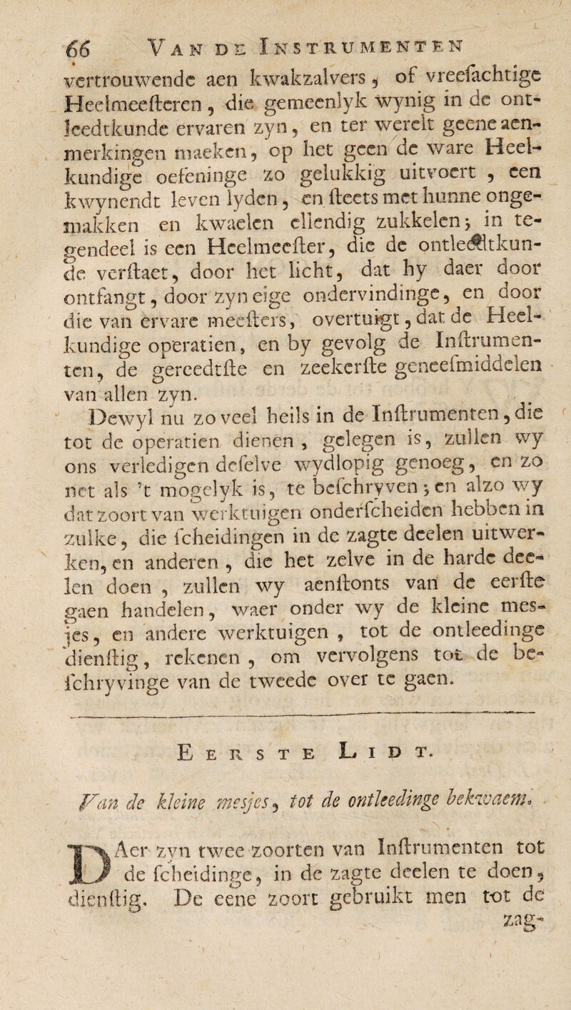 vertrouwende aen kwakzalvers, of vree!achtige Heel mee (teren , die geineenlyk wynig in dc ont- îcedtkunde ervaren zyn, en ter werclt geene aen- merkingen maeken, op liet geen de ware Heel¬ kundige oefeninge zo gelukkig uitvoert , een kwynendt leven lyden 5 en (teers met hunne onge¬ makken en kwaden ellendig zukkelenj in te¬ gendeel is een Hcelmeeiter, die de ontle^ltkun- de veritaet, door het licht, dat hy daer door ontfangt, door zyneige ondervindinge, ^en door die van ètVare meeiters, overtuigt, dat cc Heel¬ kundige operatien, en by gevolg de Inftrumen- ten, de gereedtfie en zeekerfte geneefmiddden van allen zyn. Dewyl nu zoveel heils in de Inftrumenten,die tot de operatien dienen, gelegen is, zullen wy ons verledigen dcfelve wydlopig genoeg,^ cn zo net als ?t mogelyk is, te befchryven 5 en alzo wy dat zoon van werktuigen ondeffeheiden hebben in zulke, die (cheidingen in de zagte deelen uitwer¬ ken, en anderen , die het zelve in de harde dee¬ len doen , zullen wy acnftonts van de eerfte gaen handelen, waer onder wy de kleine mes¬ jes, en andere werktuigen * tot de ontleedinge dienftig, rekenen , om vervolgens tot de bc- fchryvinge van de tweede over te gaen. Eerste Lidt. Van de kleine mesjes, tot de ontleedinge bekwam'*, DAer zyn twee zoorten van Inftrumenten tot de fcheidinge, in de zagte deelen te doen, dien (tig. De eene zoon gebruikt men tot de