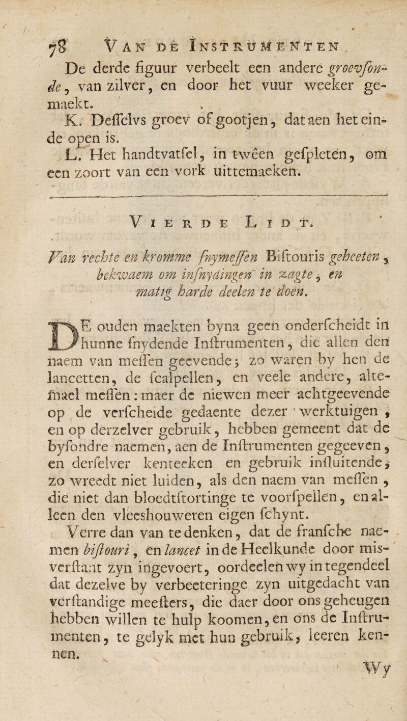 De derde figuur verheelt een andere groev[in¬ de , van zilver, en door het vuur weeker ge- iiiaekt. K. Deflelvs groev ofgootjen, dataen het ein¬ de open is. L. Het handtvatfel, in twêen gefpletén, om een zoort van een vork uittemaeken. Vierde Lid t. Van rechte en kromme fnymeffen Bïftouris gehecten , bekwaem om infnydingen in zagte, en mat tg harde deelen te doen, DE ouden maekten hyna geen onderfchëidt in hunne frtydende Inftruroenten, die allen den mem van mdlen geevende 3 zo waren by hen de lancetten, de icalpellen, en veele andere, alte- Inael mdlen : maer de niewen meer achtgeevende op de verfcheide gedaente dezer ' werktuigen 9 en op derzclvcr gebruik, hebben gerneent dat de byfondre riacmcn, aen de Inftrumenten gegeeven, en derfelver kenteeken en gebruik influitende * zo wreedt niet luiden, als den naeni van meflen , die niet dan bloedtftortinge tc voorfpeilen, en al¬ leen den vlecshouweren eigen fchynt. Verre dan van te denken, dat de franfche me- men biftouri, én lancet in de Heelkunde door mis- verftant zyn ingevoert, oordeelenwyintegendeel dat dezelve by verbeeteringe zyn uitgedacht van verftandige meefters, die daer door ons geheugen hebben willen te hulp koomen,en ons de Inftru- menten, te gdyk met hun gebruik * leeren ken¬ nen. Wy i