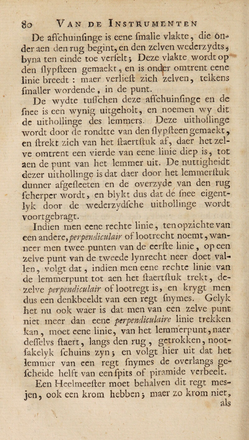 De affchuinfinge is eene fmalle vlakte, die ón^ der aen den rug begint, en den zelven wederzydts 5 byna ten einde toe verfelt* Deze vlakte wordt op den flypfteen gemackt, en is onder omtrent eene linie breedt : maer verheft zich zelven, telkens fmaller wordende , in de punt. De wydte tulleken deze affchuinfinge en de fnee is een wynig uitgeholt, en noemen wy dit de uithollinge des lemmers. Deze uithollinge wordt door de rondtte van den flypfteen gemaekt, en llrekt zich van het ftaertftuk af, daer hetzel¬ ve omtrent een vierde van eene linie diep is, tot aen de punt van het lemmer uit. De nuttigheidt dezer uithollinge is dat daer door net lemmerituk dunner afgefieeten en de overzyde van den rug fcherper wordt, en blykt dus dat de Inee eigent- ]yk door de wederzydfehe uithollinge wordt voortgebragt. Indien men eene rechte linie, ten opzichte van een andere,perpendiculair of lootrecht noemt, wan¬ neer men twee punten van de eerfte linie, op een zelve punt van de tweede lynrecht neer doet val- len, volgt dat, indien men eene rechte linie van de lemmerpunt tot aen het ftaertftuk trekt, de¬ zelve perpendiculair of lootregt is, en krygt men dus een denkbeeldt van een regt fnymes. Gelyk het nu ook waer is dat men van een zelve punt niet meer dan eene perpendiculaire linie trekken kan, moet eene linie, van het lemmerpunt,naer defielvs ftaert, langs den rug , getrokken, noot- fakelyk fchuins zyn 3 en volgt hier uit dat het lemmer van een regt fnymes de overlangs ge« fcheide helft van eenfpits of piramide verheelt. Een Hcelmeefter moet behalven dit regt mes¬ jen, ook een krom hebben 3 maer zo krom niet, als