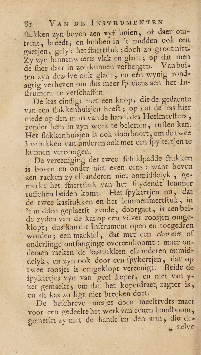 ftukken zyn boven aen vyf linien, of uaer om» trent , breedtj en hebben in ’t midden ook een gaetjen, gelyk het ftaertftuk 3 doch zo groot niet. Zy zyn binnenwaerts vlak en gladt * op dat men de fnee daer in zou kunnen verbergen. Van bui¬ ten zyn dezelve ook gladt, en eén wynig rond» agtig verheven om dus meer 1 peelens aen n^t In» Hm ment te verfchaffen. De kas eindigt met een knop 5 diedc gedaente van een flakkenhuisjen heeft, op dat de kas hier mede op den muis van de handt des Heeimeeftets 5 zonder hem in zyn werk te beletten, ruften kan. Het flakkenhuisjen is ook doorboort,om de twee kas Hukken van onderen ook met een fpykertjente kunnen vereenigen. ' De vereeniging der twee fchildpadde Hukken is boven en onder niet even eens : want boven aen raeken zy elkanderen niet ónmiddelyk , ge¬ merkt het ftaertftuk van het fnydendt lemmer tuffehen beiden komt. Het fpykert jen nu, dat de twee kasftukken en het lemmer ftaertftuk, in ft midden geplaetft zynde, doorgaet, is aen bei¬ de zyden van de kas op een zilver roosjen omge¬ klopt 5 dus kan dit Inftrument open en toegedaen worden j een maekfel, dat met een charnier of onderlinge ontfangingc overeenkoomt : maer on- deraen raeken de kasftukken elkanderen onmid- delyk, en zyn ook door een fpykertjen 5 dat op twee roosjes is omgeklopt vereenigt. . Beide de fpyleertjes zyn van geel koper, en niet van y- zer gemaekt % om dat het koperdraet, zagter is, en de kas zo ligt niet breeken doet. De befchreve mesjes doen meefttydts maer voor een gedeelte het werk van cencn handboom, gemerkt zy met de handt en den arm, die de- zelve