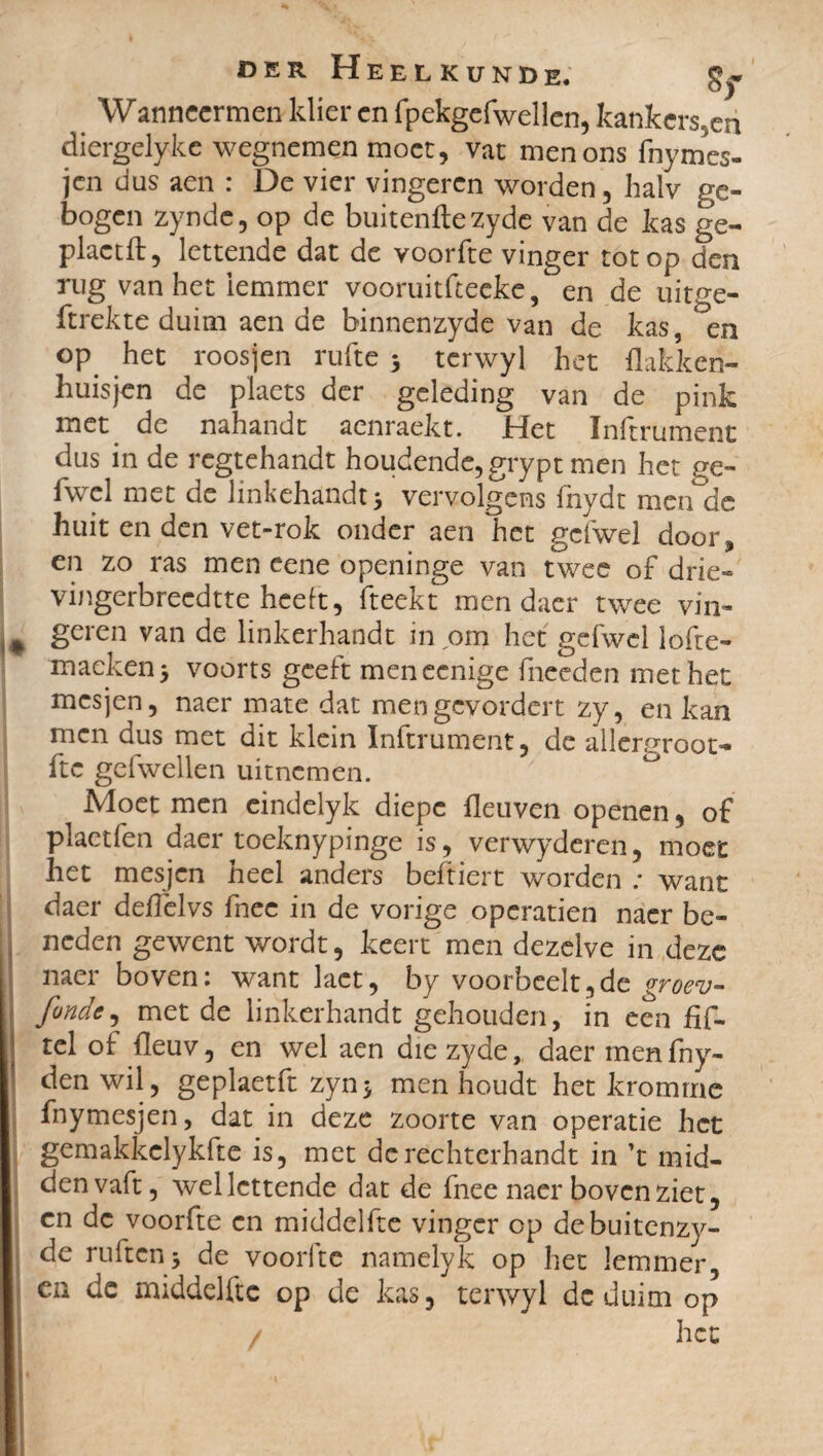 Wanneer men klier en fpekgefwellen, kankersen diergelyke wegnemen moet, vat menons fnymes- jen dus aen : De vier vingeren worden, halv ge¬ bogen zynde, op de buitenftezyde van de kas ge- plactft, lettende dat de voorfte vinger tot op den rug van het iemmer vooruitfteeke / en de uitge- ftrekte duim aen de binnenzyde van de kas, en op het roosjen rufte 5 terwyl het flakken- huisjen de plaets der geleding van de pink met de nahandt acnraekt. Het Inftrument dus in de regtehandt houdende, grypt men het ge- fwel met de linkehandtj vervolgens fnydt men de huit en den vet-rok onder aen het gcfwel door, en zo ras men eene openinge van twee of drie- vingerbreedtte heelt, fteekt men daer twee vin¬ geren van de linkerhandt in om het gefwel lofte- maeken> voorts geeft meneenige fneeden met het mes jen, naer mate dat mengevordert zy, en kan men dus met dit klein Inftrument, de allergroot- ftc gefwellen uitnemen. Moet men eindelyk diepe fleuven openen, of plaetfen daer toeknypinge is, verwydcren, moet het mesjen heel anders beftiert worden ; want daer deiïèlvs fnee in de vorige operatien naer be¬ neden gewent wordt, keert men dezelve in deze naer boven: want lact, by voorbcelt,de groev- fonde, met de linkerhandt gehouden, in een hf- tel of fleuv, en wel aen diezyde, daer men fny- den wil , geplaetft zyn* men houdt het kromme fnymesjen, dat in deze zoorte van operatie het gemakkclykfte is, met dcrechterhandt in ’t mid- denvaft, wel lettende dat de fnee naer bovenziet, en dc voorfte en middelfte vinger op debuitenzy- de ruften -, de voorltc namelyk op het lemmer ca de middelfte op de kas, terwyl dc duim op het