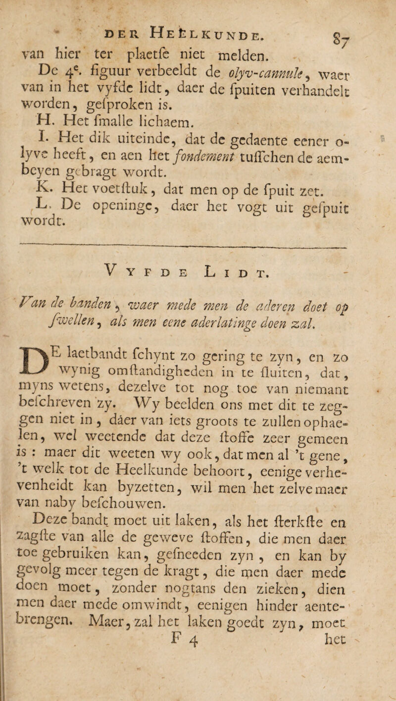 van hier ter plaetfe niet melden. De 4e. figuur verbeeldt de olyv-camule, waer van in het vyfdc lidt, daer de fpuiten verhandelt worden, gefproken is. H. Het fmalle lichaem. I. Het dik uiteinde, dat de gcdaente eener o» lyve heeft, en aen het fondement tuflchen de aem- beyen gebragt wordt. ’ K. Het voetftuk, dat men op de fpuit zet. L- De openingc, daer het vogt uit gefpuit wordt. Vyfde Lidt. Fan de banden, waer mede men de aderen doet op fwellen, ah men eene aderlatinge doen zal. Dn, laetbandt fchynt zo gering te zyn, en zo wynig omftandighcden in te fluiten, dat, myns wetens, dezelve tot nog toe van niemant bcichreven zy. Wy beelden ons met dit te zeg¬ gen niet in , daer van iets groots te zullen ophae- len, wel weetendc dat deze flofle zeer gemeen is : maer dit weeten wy ook, dat men al ’t gene, ’t welk tot de Heelkunde behoort, eenige verhe- venheidt kan byzetten, wil men het zelve maer van naby befchouwen. Deze bandt moet uit laken, als het fterkfle en zagfle van alle de geweve Aoffen, die men daer toe gebruiken kan, gefneeden zyn , en kan by gevolg meer tegen de kragt, die men daer mede doen moet, zonder nogtans den zieken, dien men daer mede omwindt, eenigen hinder aente- brengen. Maer, zal het laken goedt zyn, moet F 4 het