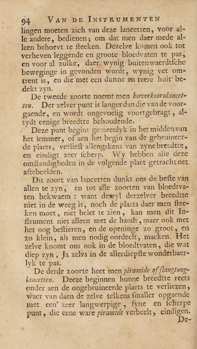 lingen moeten zich van deze lancetten, voor al¬ le andere, bedienen * om dat men dacr mede al¬ leen behocvt te ftceken. Dezelve komen ook tot verheven leggende en groote bloedvaten te pas, en voor al zulke, daer wynig buiten waerdtfche beweginge in gevonden wordt, wynig vet om¬ trent is, en die met een dunne en tecre huit be¬ dekt zyn. De tweede zoorte noemt men haver koornlancet- ten. Der zclver punt is langer dan die van de voor- gaende, en wordt ongevoelig voortgebragt, ai- tydt eenige breedtte behoudende. > Deze punt begint ge eenlyk in het midden van het lemmer, of aen het begin van de gebruineer¬ de plaets, vetlieft adengskens van zyne breedtte , en eindigt zeer fcherp. Wy hebben alle deze om handigheden in de volgende plaet getracht net aftebeelden. Dit zoort van lancetten dunkt ons de befte van allen te zyn, en tot alle zoorten van bloedtva- ten bekwacm : want dewyl derzelver breedtte niet in de weeg is, noch de plaets daer men ftee- ken moet, niet belet te zien , kan men dit In¬ finiment niet alleen met de handt, maer ook met het oog bellieren, cn de openinge zo grooten zo klein, als men nodig oordeelt, maeken. Het zelve koomt ons ook in de bloedtvaten, die wat diep zyn , Ja zelvs in de allerdiepfte wonderbaer- lyk te pas. De derde zoorte heet men piramide of 'flangtong* lancetten. Deeze beginnen hunne breedtte reets onder aen de ongebruineerde plaets te verliezen, waer van daen de zelve telkens fmaller opgaende met een’ zeer langwerpige , fyne en Icherpe punt, die eene wa xc piramide ver bedt, eindigen» De-