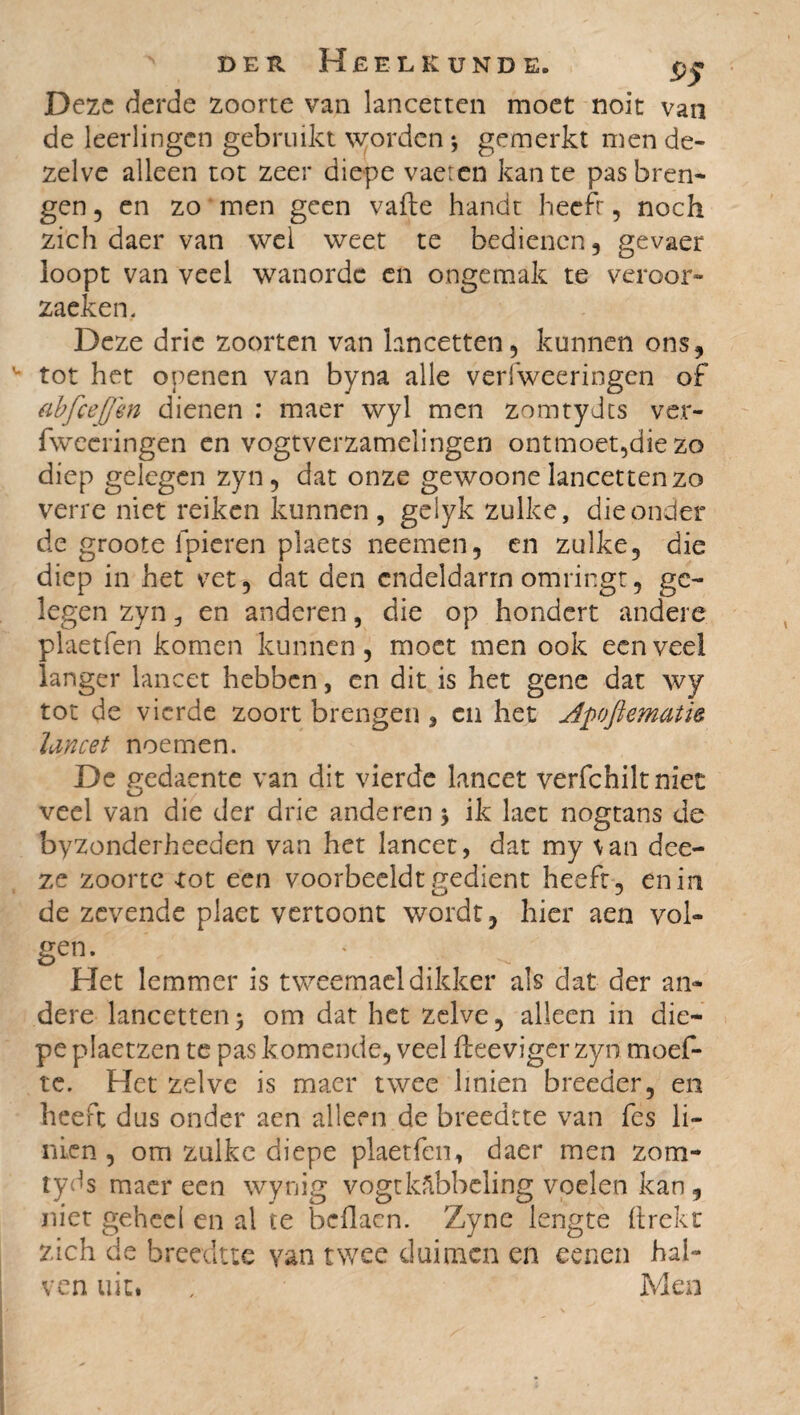 Deze derde zoorte van lancetten moet noit van de leerlingen gebruikt worden *, gemerkt men de¬ zelve alleen tot zeer diepe vaetcn kante pas bren¬ gen , en zo men geen vafte handt heeft, noch zich daer van wel weet te bedienen , gevaer loopt van veel wanorde en ongemak te veroor- zaeken. Deze drie zoorten van lancetten, kunnen ons, u tot het openen van byna alle verfweeringen of abfcejjm dienen : maer wyl men zomtydts ver¬ fweeringen en vogtverzamelingen ontmoet,die zo diep gelegen zyn, dat onze gewoone lancetten zo verre niet reiken kunnen , geiyk zulke, die onder de groote fpieren plaets neemen, en zulke, die diep in het vet, dat den endeldarm omringt, ge¬ legen zyn, en anderen, die op hondert andere plaetfen komen kunnen, moet men ook een veel langer lancet hebben, en dit is het gene dat wy tot de vierde zoort brengen , en het Apoftematk lancet noemen. De gedaente van dit vierde lancet verfchilt niet veel van die der drie anderen ; ik laet nogtans de byzonderheeden van het lancet, dat my \an dee- ze zoorte rot een voorbeeldt gedient heeft, en in de zevende plaet vertoont wordt, hier aen vol¬ gen- . * Het lemmer is tweemaeldikker als dat der an¬ dere lancetten; om dat het zelve, alleen in die¬ pe plaetzen te pas komende, veel fteeviger zyn moef- te. Het zelve is maer twee linien breeder, en heeft dus onder aen alleen de breedtte van fes li¬ nien , om zulke diepe plaetfen, daer men zom- tyds maer een wynig vogt kabbeling voelen kan, niet geheel en al te bdlacn. Zyne lengte (trekt zich de breedtte van twee duimen en eenen hal- ven uit. , Men