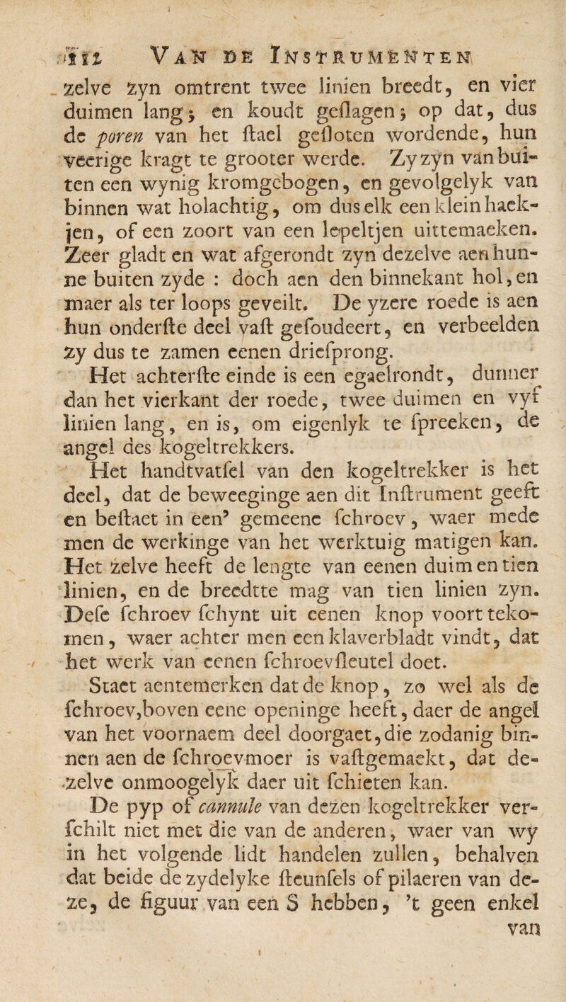 jtïz Vak de Iks^rumèkteni zeIve zyn omtrent twee linien breedt, en vier duimen lang5 en koudt geflagen* op dat, dus dc puren van het flael gefloten wordende, hun veerige kragt te grooter werde. Zyzyn vanbui~ ten een wynig kromgebogen, en gevolgelyk van binnen wat holachtig, om dus elk een klein hack- jen, of een zoort van een iepeltjen uittemaeken. Zeer gladt en wat afgerondt zyn dezelve aeri hun¬ ne buiten zyde : doch aen den binnekant hol,en maer als ter loops geveilt. De yzere roede is aen hun onderfte deel vaft gefoudeert, en verbeelden zy dus te zamen eenen driefprong. Het achterfle einde is een egaeirondt, dunner dan het vierkant der roede, twee duimen en vyf linien lang, en is, om eigenlyk te fpreekcn, de angel des kogeltrekkers. Het handtvatfel van den kogeltrekker is het deel, dat de beweeginge aen dit Infiniment geeft en beflaet in een9 gemeenc fchroev, waer mede men de werkinge van het werktuig matigen kan. Het zelve heeft de lengte van eenen duim en tien linien, en de breedtte mag van tien linien zyn. Defe fchroev fchynt uit eenen knop voort teko- men, waer achter men eenklaverbladt vindt, dat het werk van eenen fchroevfleutel doet. Stact aentemerken dat de knop, zo wel als de fchroev,boven eene openinge heeft, daer de angel van het voornaem deel doorgaet,die zodanig bin¬ nen aen de fchroevmoer is vaflgemaekt, dat de¬ zelve onmoogelyk daer uit fchieten kan. De pyp of canmile van dezen kogeltrekker ver- fchilt niet met die van de anderen, waer van wy in het volgende lidt handelen zullen, behalven dat beide de zydelyke flcunfels of pilaeren van de¬ ze, de figuur van een S hebben, ’t geen enkel van