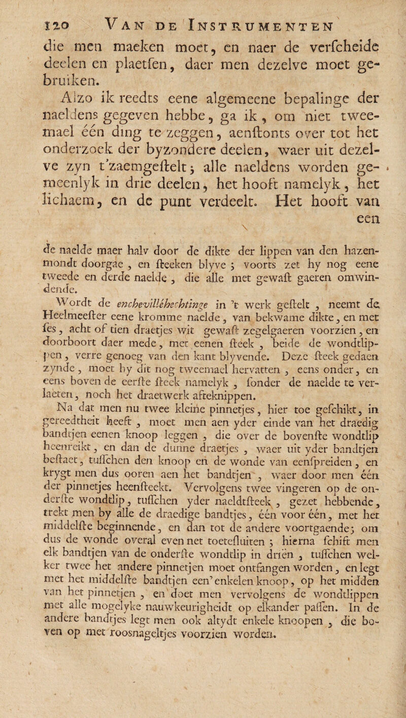 die men maeken moer, en naer de vcrfcheide deden en plaetfen, daer men dezelve moet ge¬ bruiken. Alzo ik reedts eene algemeene bepalinge der naeldens gegeven hebbe, ga ik , om niet twee¬ maal één ding te zeggen, aenftonts over tot het onderzoek der byzondere deden, waer uit dezel¬ ve zyn t'zaemgeftelt * alle naeldens worden ge- * meenlyk in drie deelen, het hooft namelyk, het lichaem, en de punt verdeelt. Het hooft van een \ de naeide maer halv door de dikte der lippen van den hazen- moiidt doorgàe , en fteeken blyve ; voorts zet hy nog eene tweede en derde naeide , die alle met gewaft gaeren omwin¬ dende. Wordt de enchevllléhechtinge in V werk geilek , neemt de Heelmeefter eene kromme naeide, van bekwame dikte, en mee fes, acht of tien draetjes wit gewaft zegelgaeren voorzien, en doorboort daer mede , mer eenen Heek , beide de wondtlip- pen, verre genoeg van den kant blyvende. Deze Heek gedaen zynde , moet hy dit nog tweemael hervatten , eens onder, en cens boven de eerfte Heek namelyk , fonder de naeide te ver¬ heten , noch het draetwerk afteknippen. Na dat men nu twee kleine pinnetjes, hier toe gefchikt, in gereedtheit heeft , moet men aen yder einde van het draedig bandtjen eenen knoop leggen , die over de bovenlle wondtlip heenreikt, en dan de dunne draetjes , waer uit yder bandtjen bellaet, tullchen den knoop en de wonde van eenfpreiden , en krygt men dus ooren aen het bandtjen , waer door men één der pinnetjes heenlleekt. Vervolgens twee vingeren op de on- derfte wondtlip, tullchen yder naeldtlleek , gezet hebbende, trekt men by alle de draedige bandtjes, één voor één, met het middellle beginnende, en dan tot de andere voortgaende; om dus de wonde overal even net toetdluiten ; hierna fchift men elk bandtjen van de onderfte wondtlip in driën , tulfchen wel¬ ker twee het andere pinnetjen moet ontfangen worden, en legt met het middellle bandtjen een’enkelen knoop, op het midden van het pinnetjen , en doet men vervolgens de wonddippen met alle mogelyke nauwkeurigheidt op elkander palfen. In de andere bandtjes legt men ook altydt enkele knoopen , die bo¬ ven op met roosnageltjes voorzien worden.